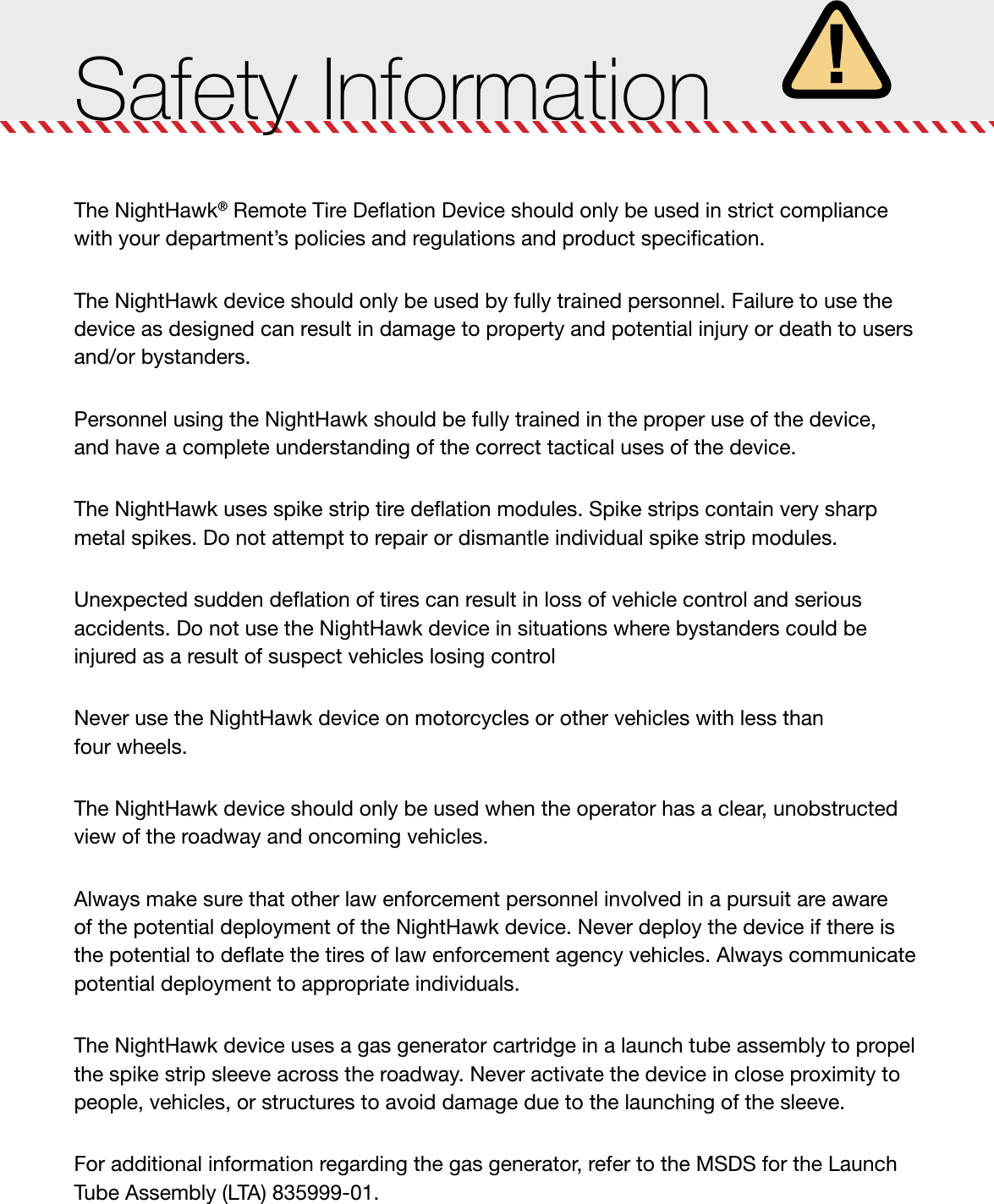 Safety InformationThe NightHawk® Remote Tire Deﬂation Device should only be used in strict compliance with your department’s policies and regulations and product speciﬁcation.The NightHawk device should only be used by fully trained personnel. Failure to use the device as designed can result in damage to property and potential injury or death to users and/or bystanders.Personnel using the NightHawk should be fully trained in the proper use of the device,  and have a complete understanding of the correct tactical uses of the device.The NightHawk uses spike strip tire deﬂation modules. Spike strips contain very sharp  metal spikes. Do not attempt to repair or dismantle individual spike strip modules.Unexpected sudden deﬂation of tires can result in loss of vehicle control and serious  accidents. Do not use the NightHawk device in situations where bystanders could be  injured as a result of suspect vehicles losing controlNever use the NightHawk device on motorcycles or other vehicles with less than  four wheels.The NightHawk device should only be used when the operator has a clear, unobstructed view of the roadway and oncoming vehicles.Always make sure that other law enforcement personnel involved in a pursuit are aware  of the potential deployment of the NightHawk device. Never deploy the device if there is the potential to deﬂate the tires of law enforcement agency vehicles. Always communicate potential deployment to appropriate individuals.The NightHawk device uses a gas generator cartridge in a launch tube assembly to propel the spike strip sleeve across the roadway. Never activate the device in close proximity to people, vehicles, or structures to avoid damage due to the launching of the sleeve.For additional information regarding the gas generator, refer to the MSDS for the Launch Tube Assembly (LTA) 835999-01.