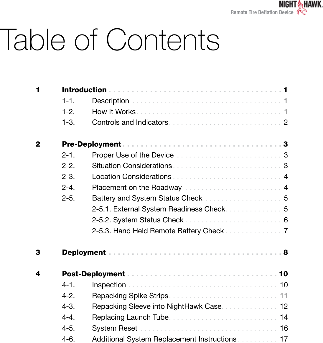 Remote Tire Deﬂation DeviceTable of Contents1 Introduction ......................................1  1-1. Description ..................................... 1  1-2.  How It Works.................................... 1  1-3.  Controls and Indicators............................ 22 Pre-Deployment ...................................3  2-1.  Proper Use of the Device .......................... 3  2-2.  Situation Considerations ........................... 3  2-3.  Location Considerations ........................... 4  2-4.  Placement on the Roadway ........................ 4  2-5.  Battery and System Status Check ................... 5    2-5.1. External System Readiness Check.............. 5    2-5.2. System Status Check ........................ 6    2-5.3. Hand Held Remote Battery Check .............. 73 Deployment ......................................84 Post-Deployment .................................10  4-1. Inspection ..................................... 10  4-2.  Repacking Spike Strips........................... 11  4-3.  Repacking Sleeve into NightHawk Case.............. 12  4-4.  Replacing Launch Tube........................... 14  4-5.  System Reset .................................. 16  4-6.  Additional System Replacement Instructions .......... 17