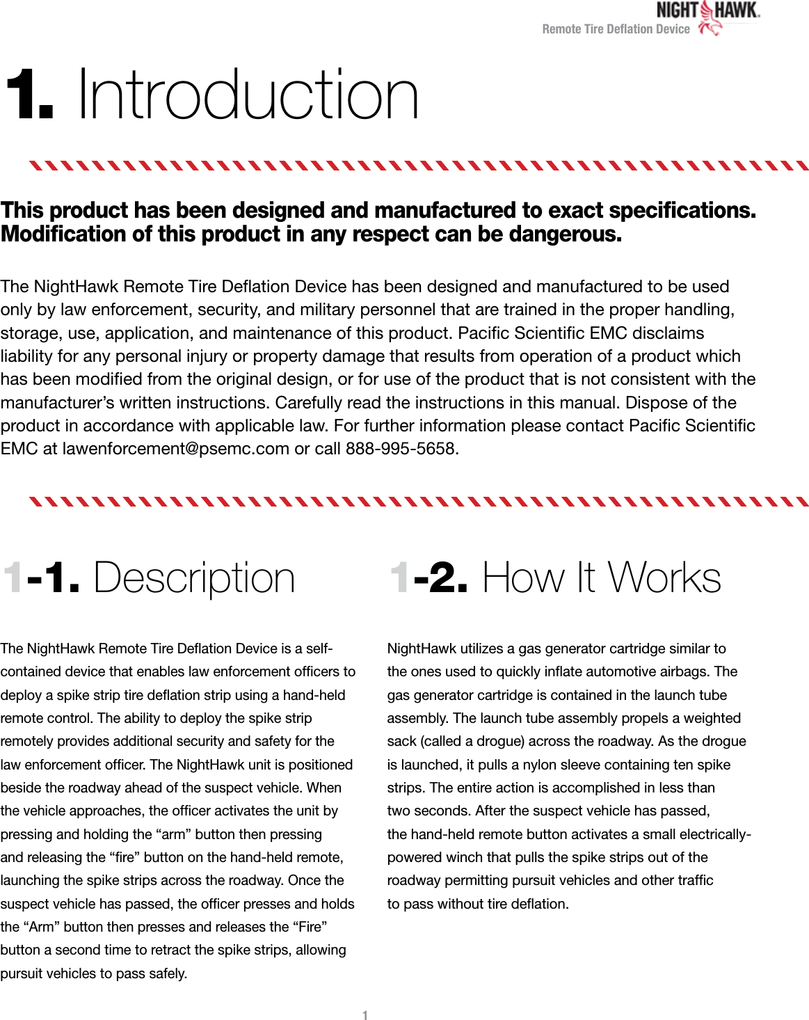 Remote Tire Deﬂation Device1.  IntroductionThis product has been designed and manufactured to exact speciﬁcations. Modiﬁcation of this product in any respect can be dangerous.The NightHawk Remote Tire Deﬂation Device has been designed and manufactured to be used only by law enforcement, security, and military personnel that are trained in the proper handling, storage, use, application, and maintenance of this product. Paciﬁc Scientiﬁc EMC disclaims  liability for any personal injury or property damage that results from operation of a product which has been modiﬁed from the original design, or for use of the product that is not consistent with the manufacturer’s written instructions. Carefully read the instructions in this manual. Dispose of the product in accordance with applicable law. For further information please contact Paciﬁc Scientiﬁc EMC at lawenforcement@psemc.com or call 888-995-5658.1-1. Description The NightHawk Remote Tire Deﬂation Device is a self- contained device that enables law enforcement ofﬁcers to deploy a spike strip tire deﬂation strip using a hand-held remote control. The ability to deploy the spike strip  remotely provides additional security and safety for the  law enforcement ofﬁcer. The NightHawk unit is positioned beside the roadway ahead of the suspect vehicle. When  the vehicle approaches, the ofﬁcer activates the unit by pressing and holding the “arm” button then pressing  and releasing the “ﬁre” button on the hand-held remote, launching the spike strips across the roadway. Once the suspect vehicle has passed, the ofﬁcer presses and holds the “Arm” button then presses and releases the “Fire” button a second time to retract the spike strips, allowing pursuit vehicles to pass safely.1-2. How It Works  NightHawk utilizes a gas generator cartridge similar to the ones used to quickly inﬂate automotive airbags. The gas generator cartridge is contained in the launch tube assembly. The launch tube assembly propels a weighted sack (called a drogue) across the roadway. As the drogue is launched, it pulls a nylon sleeve containing ten spike strips. The entire action is accomplished in less than  two seconds. After the suspect vehicle has passed,  the hand-held remote button activates a small electrically- powered winch that pulls the spike strips out of the  roadway permitting pursuit vehicles and other trafﬁc  to pass without tire deﬂation.1