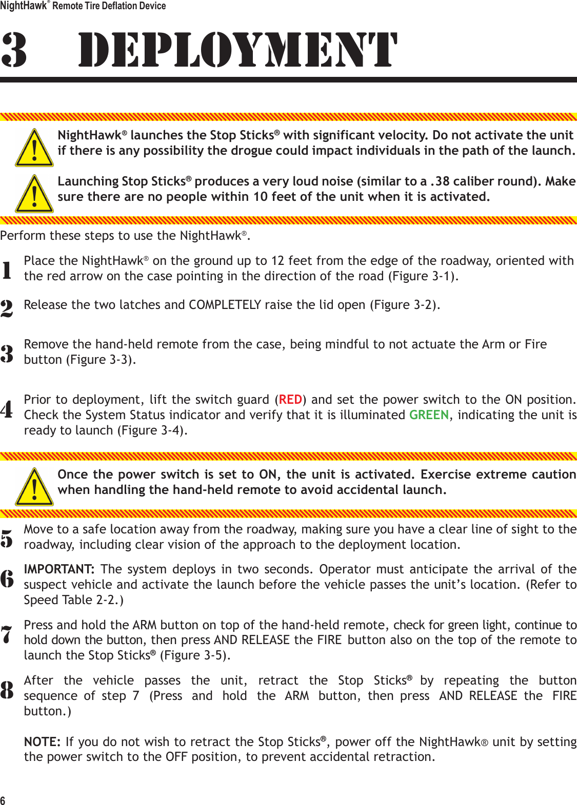 NightHawk&reg; Remote Tire Deflation Device 6   134 5 67 83 DEPLOYMENT  NightHawk&reg; launches the Stop Sticks&reg; with significant velocity. Do not activate the unit if there is any possibility the drogue could impact individuals in the path of the launch.  Launching Stop Sticks&reg; produces a very loud noise (similar to a .38 caliber round). Make sure there are no people within 10 feet of the unit when it is activated.   Perform these steps to use the NightHawk&reg;. Place the NightHawk&reg; on the ground up to 12 feet from the edge of the roadway, oriented with the red arrow on the case pointing in the direction of the road (Figure 3-1). 2 Release the two latches and COMPLETELY raise the lid open (Figure 3-2). Remove the hand-held remote from the case, being mindful to not actuate the Arm or Fire button (Figure 3-3).   Prior to deployment, lift the switch guard (RED) and set the power switch to the ON position. Check the System Status indicator and verify that it is illuminated GREEN, indicating the unit is ready to launch (Figure 3-4).   Once the power switch is set to ON, the unit is activated. Exercise extreme caution when handling the hand-held remote to avoid accidental launch.   Move to a safe location away from the roadway, making sure you have a clear line of sight to the roadway, including clear vision of the approach to the deployment location. IMPORTANT: The  system  deploys  in  two  seconds.  Operator  must  anticipate  the  arrival  of  the suspect vehicle and activate the launch before the vehicle passes the unit&rsquo;s location. (Refer to Speed Table 2-2.) Press and hold the ARM button on top of the hand-held remote, check for green light, continue to hold down the button, then press AND RELEASE the FIRE  button also on the top of the remote to launch the Stop Sticks&reg; (Figure 3-5). After  the  vehicle  passes  the  unit,  retract  the  Stop  Sticks&reg; by  repeating  the  button sequence  of  step  7  (Press  and  hold  the  ARM  button,  then  press  AND  RELEASE  the  FIRE button.)  NOTE: If you do not wish to retract the Stop Sticks&reg;, power off the NightHawk&reg; unit by setting the power switch to the OFF position, to prevent accidental retraction. 
