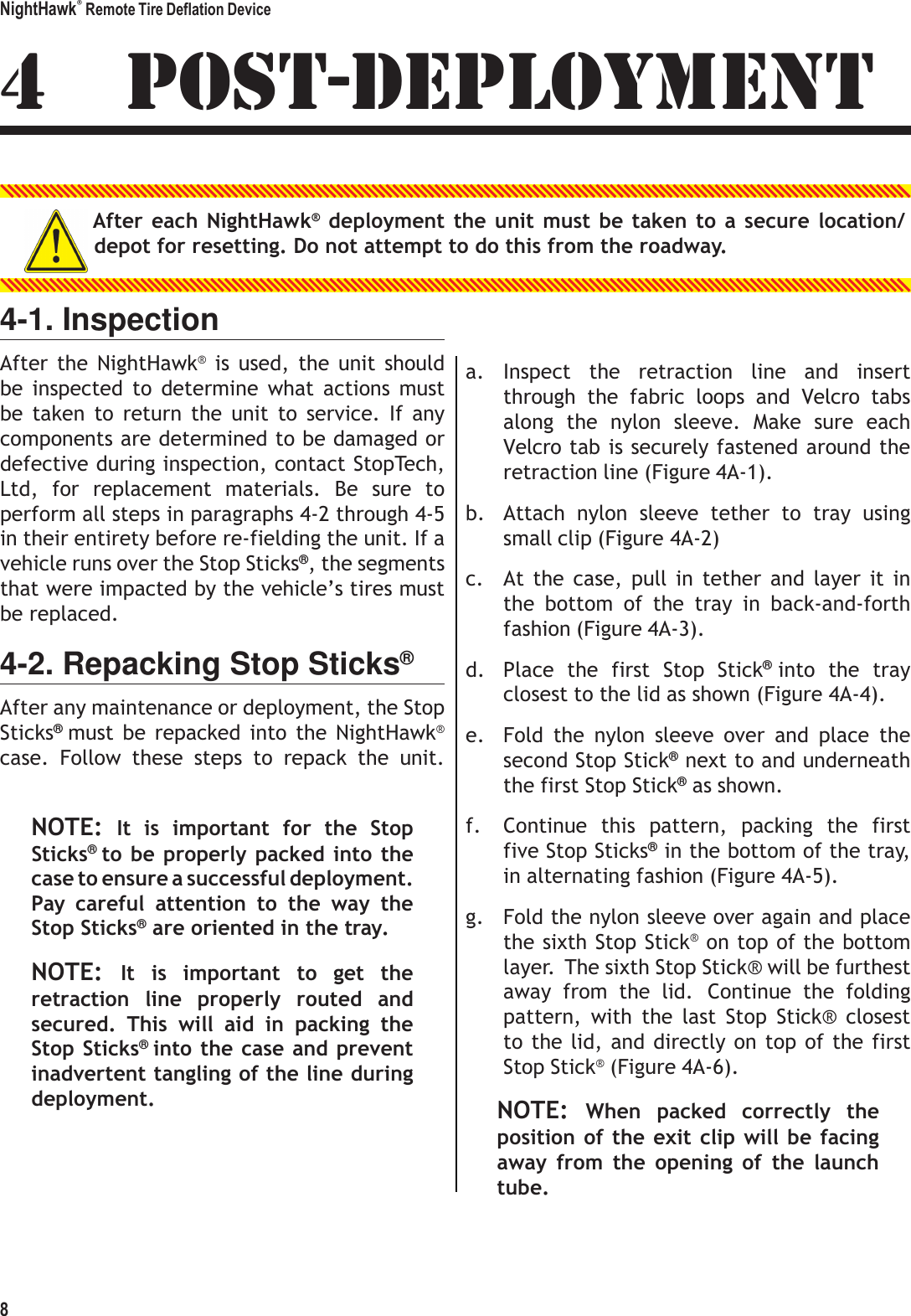 NightHawk&reg; Remote Tire Deflation Device 8   4  POST-DEPLOYMENT  After each  NightHawk&reg; deployment the  unit  must be taken to a secure location/ depot for resetting. Do not attempt to do this from the roadway.   4-1. Inspection After  the  NightHawk&reg;  is  used,  the unit  should be  inspected  to  determine  what  actions  must be  taken  to  return  the  unit  to  service.  If  any components are determined to be damaged or defective during inspection, contact StopTech, Ltd,  for  replacement  materials.  Be  sure  to perform all steps in paragraphs 4-2 through 4-5 in their entirety before re-fielding the unit. If a vehicle runs over the Stop Sticks&reg;, the segments that were impacted by the vehicle&rsquo;s tires must be replaced. 4-2. Repacking Stop Sticks&reg; After any maintenance or deployment, the Stop Sticks&reg; must  be  repacked  into  the  NightHawk&reg; case.  Follow  these  steps  to  repack  the  unit.   NOTE: It  is  important  for  the  Stop Sticks&reg; to be  properly packed into  the case to ensure a successful deployment. Pay  careful  attention  to  the  way  the Stop Sticks&reg; are oriented in the tray. NOTE: It  is  important  to  get  the retraction  line  properly  routed  and secured.  This  will  aid  in  packing  the Stop Sticks&reg; into the case and prevent inadvertent tangling of the line during deployment.   a. Inspect  the  retraction  line  and  insert through  the  fabric  loops  and  Velcro  tabs along  the  nylon  sleeve.  Make  sure  each Velcro tab is securely fastened around the retraction line (Figure 4A-1). b. Attach  nylon  sleeve  tether  to  tray  using small clip (Figure 4A-2) c. At  the  case,  pull  in  tether  and  layer  it  in the  bottom  of  the  tray  in  back-and-forth fashion (Figure 4A-3). d. Place  the  first  Stop  Stick&reg; into  the  tray closest to the lid as shown (Figure 4A-4). e. Fold  the  nylon  sleeve  over  and  place  the second Stop Stick&reg; next to and underneath the first Stop Stick&reg; as shown. f. Continue  this  pattern,  packing  the  first five Stop Sticks&reg; in the bottom of the tray, in alternating fashion (Figure 4A-5). g. Fold the nylon sleeve over again and place the sixth Stop Stick&reg; on top of the bottom layer.  The sixth Stop Stick&reg; will be furthest away  from  the  lid.  Continue  the  folding pattern,  with  the  last  Stop  Stick&reg;  closest to the lid, and directly on top of the first Stop Stick&reg; (Figure 4A-6). NOTE: When  packed  correctly  the position  of the exit clip will be  facing away  from  the  opening  of  the  launch tube. 