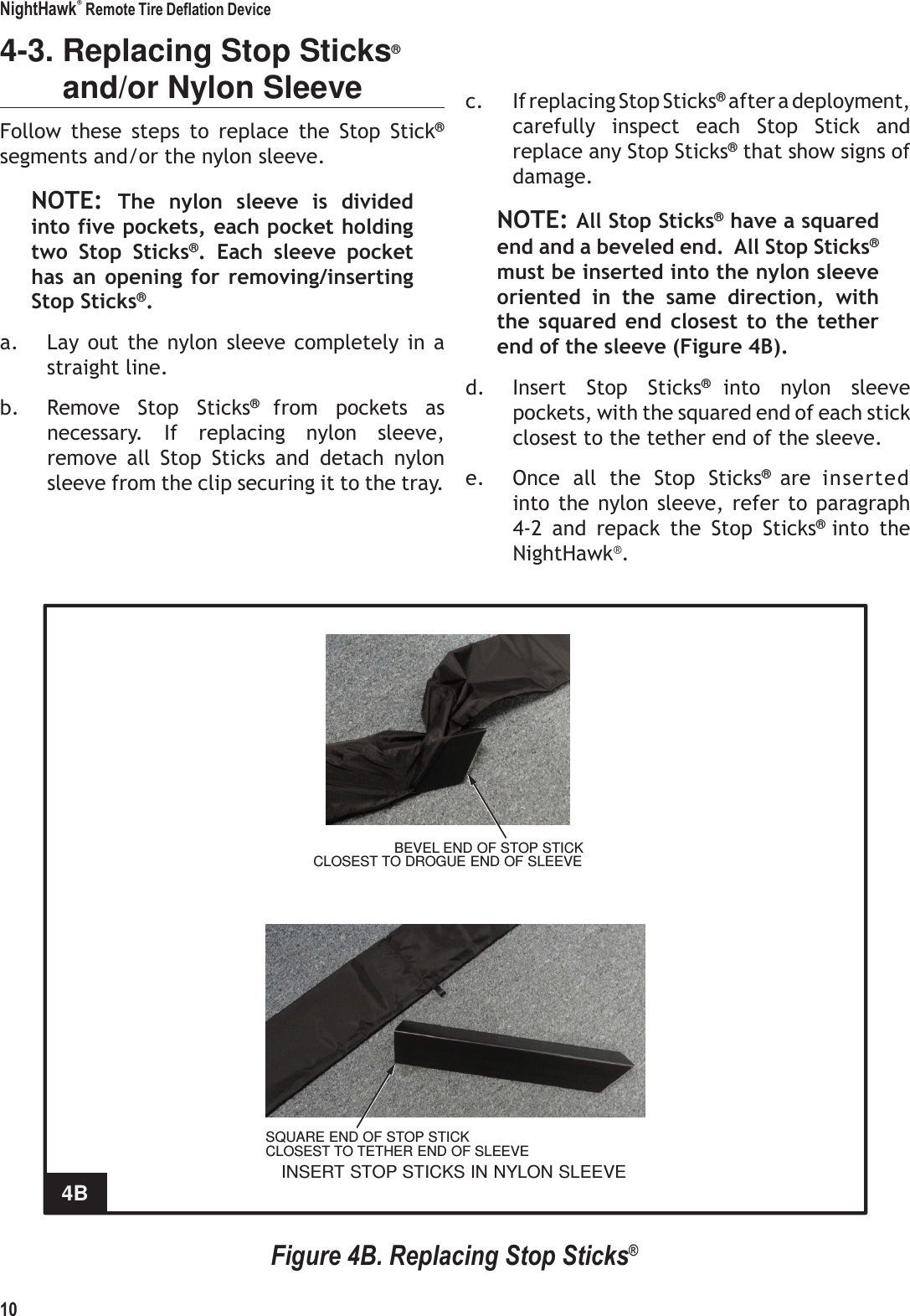 NightHawk&reg; Remote Tire Deflation Device 10    4-3. Replacing Stop Sticks&reg; and/or Nylon Sleeve Follow  these  steps  to  replace  the  Stop  Stick&reg; segments and/or the nylon sleeve. NOTE: The  nylon  sleeve  is  divided into five pockets, each pocket holding two  Stop  Sticks&reg;.  Each  sleeve  pocket has an  opening  for  removing/inserting Stop Sticks&reg;. a. Lay  out  the nylon  sleeve  completely  in a straight line. b. Remove  Stop  Sticks&reg; from  pockets  as necessary.  If  replacing  nylon  sleeve, remove  all  Stop  Sticks  and  detach  nylon sleeve from the clip securing it to the tray.   c. If replacing Stop Sticks&reg; after a deployment, carefully  inspect  each  Stop  Stick  and replace any Stop Sticks&reg; that show signs of damage. NOTE: All Stop Sticks&reg; have a squared end and a beveled end.  All Stop Sticks&reg; must be inserted into the nylon sleeve oriented  in  the  same  direction,  with the squared end  closest  to  the tether end of the sleeve (Figure 4B). d. Insert  Stop  Sticks&reg; into  nylon  sleeve pockets, with the squared end of each stick closest to the tether end of the sleeve. e. Once  all  the  Stop  Sticks&reg; are  inserted into the nylon  sleeve, refer to paragraph 4-2  and  repack  the  Stop  Sticks&reg; into  the NightHawk&reg;.                BEVEL END OF STOP STICK CLOSEST TO DROGUE END OF SLEEVE               SQUARE END OF STOP STICK CLOSEST TO TETHER END OF SLEEVE INSERT STOP STICKS IN NYLON SLEEVE 4B   Figure 4B. Replacing Stop Sticks&reg; 