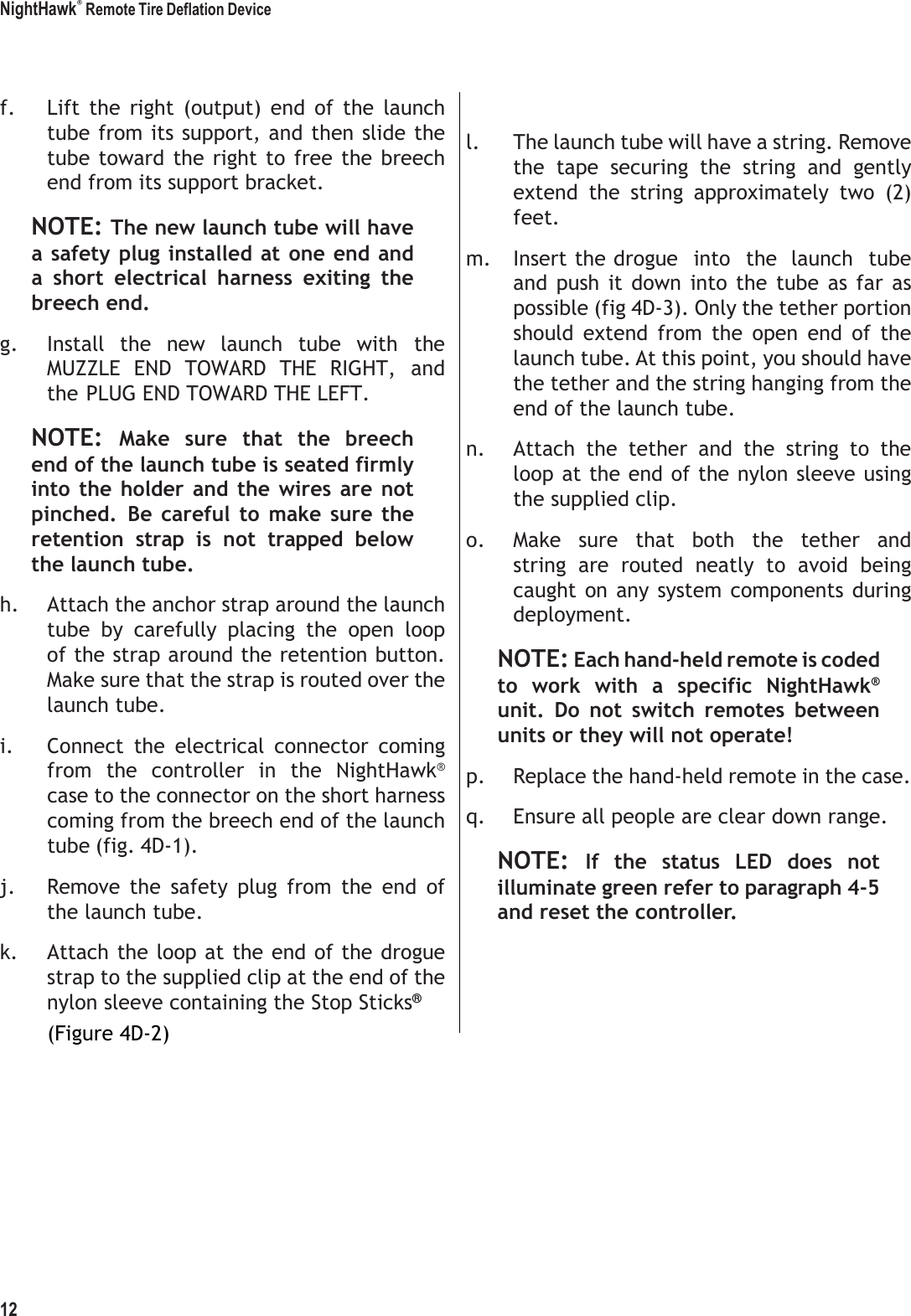 NightHawk&reg; Remote Tire Deflation Device 12      f. Lift  the  right  (output)  end  of  the  launch tube from its support, and then slide the tube toward the right to  free the breech end from its support bracket. NOTE: The new launch tube will have a safety plug installed at one end and a  short  electrical  harness  exiting  the breech end. g. Install  the  new  launch  tube  with  the MUZZLE  END  TOWARD  THE  RIGHT,  and the PLUG END TOWARD THE LEFT. NOTE: Make  sure  that  the  breech end of the launch tube is seated firmly into  the  holder and  the  wires are  not pinched.  Be  careful  to  make  sure  the retention  strap  is  not  trapped  below the launch tube. h. Attach the anchor strap around the launch tube  by  carefully  placing  the  open  loop of the strap around the retention button. Make sure that the strap is routed over the launch tube. i. Connect  the  electrical  connector  coming from  the  controller  in  the  NightHawk&reg; case to the connector on the short harness coming from the breech end of the launch tube (fig. 4D-1). j. Remove  the  safety  plug  from  the  end  of the launch tube. k. Attach the loop at the end of the drogue strap to the supplied clip at the end of the nylon sleeve containing the Stop Sticks&reg; (Figure 4D-2)   l. The launch tube will have a string. Remove the  tape  securing  the  string  and  gently extend  the  string  approximately  two  (2) feet. m. Insert the drogue  into  the  launch  tube and  push  it  down  into  the  tube  as  far  as possible (fig 4D-3). Only the tether portion should  extend  from  the  open  end  of  the launch tube. At this point, you should have the tether and the string hanging from the end of the launch tube. n. Attach  the  tether  and  the  string  to  the loop at the end of the nylon sleeve using the supplied clip. o. Make  sure  that  both  the  tether  and string  are  routed  neatly  to  avoid  being caught  on any system  components  during deployment. NOTE: Each hand-held remote is coded to  work  with  a  specific  NightHawk&reg; unit.  Do  not  switch  remotes  between units or they will not operate! p. Replace the hand-held remote in the case. q. Ensure all people are clear down range. NOTE: If  the  status  LED  does  not illuminate green refer to paragraph 4-5 and reset the controller. 