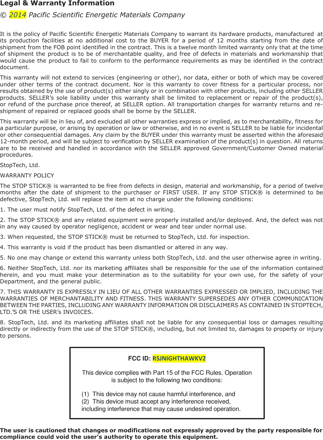 Legal &amp; Warranty Information &copy; 2014 Pacific Scientific Energetic Materials Company   It is the policy of Pacific Scientific Energetic Materials Company to warrant its hardware products, manufactured  at its  production  facilities  at  no  additional  cost  to  the  BUYER  for  a  period  of  12  months  starting  from  the  date  of shipment from the FOB point identified in the contract. This is a twelve month limited warranty only that at the time of shipment the product is to be of merchantable quality, and free of defects in materials and workmanship that would cause the product to fail to conform to the performance requirements as may be identified in the contract document. This warranty will not extend to services (engineering or other), nor data, either or both of which may be covered under  other  terms  of  the  contract  document.  Nor  is  this  warranty  to  cover  fitness  for  a  particular  process,  nor results obtained by the use of product(s) either singly or in combination with other products, including other SELLER products.  SELLER&rsquo;s  sole  liability  under  this  warranty shall  be  limited  to  replacement  or  repair  of  the  product(s), or refund of the purchase price thereof, at SELLER option. All transportation charges for warranty returns and re- shipment of repaired or replaced goods shall be borne by the SELLER. This warranty will be in lieu of, and excluded all other warranties express or implied, as to merchantability, fitness for a particular purpose, or arising by operation or law or otherwise, and in no event is SELLER to be liable for incidental or other consequential damages. Any claim by the BUYER under this warranty must be asserted within the aforesaid 12-month period, and will be subject to verification by SELLER examination of the product(s) in question. All returns are to be received and handled in accordance with the SELLER approved Government/Customer Owned material procedures. StopTech, Ltd. WARRANTY POLICY The STOP STICK&reg; is warranted to be free from defects in design, material and workmanship, for a period of twelve months  after  the  date  of  shipment  to  the  purchaser  or  FIRST  USER.  If  any  STOP  STICK&reg;  is  determined  to  be defective, StopTech, Ltd. will replace the item at no charge under the following conditions: 1. The user must notify StopTech, Ltd. of the defect in writing. 2. The STOP STICK&reg; and any related equipment were properly installed and/or deployed. And, the defect was not in any way caused by operator negligence, accident or wear and tear under normal use. 3. When requested, the STOP STICK&reg; must be returned to StopTech, Ltd. for inspection. 4. This warranty is void if the product has been dismantled or altered in any way. 5. No one may change or extend this warranty unless both StopTech, Ltd. and the user otherwise agree in writing. 6. Neither StopTech, Ltd. nor its marketing affiliates shall be responsible for the use of the information contained herein,  and  you  must  make  your  determination  as  to  the  suitability  for  your  own  use,  for  the  safety  of  your Department, and the general public. 7. THIS WARRANTY IS EXPRESSLY IN LIEU OF ALL OTHER WARRANTIES EXPRESSED OR IMPLIED, INCLUDING THE WARRANTIES OF MERCHANTABILITY AND FITNESS. THIS WARRANTY SUPERSEDES ANY OTHER COMMUNICATION BETWEEN THE PARTIES, INCLUDING ANY WARRANTY INFORMATION OR DISCLAIMERS AS CONTAINED IN STOPTECH, LTD.&rsquo;S OR THE USER&rsquo;s INVOICES. 8. StopTech, Ltd.  and its marketing  affiliates  shall not  be  liable  for  any consequential loss  or  damages resulting directly or indirectly from the use of the STOP STICK&reg;, including, but not limited to, damages to property or injury to persons.   FCC ID: RSJNIGHTHAWKV2  This device complies with Part 15 of the FCC Rules. Operation is subject to the following two conditions:  (1)  This device may not cause harmful interference, and (2)  This device must accept any interference received,  including interference that may cause undesired operation.   The user is cautioned that changes or modifications not expressly approved by the party responsible for compliance could void the user&rsquo;s authority to operate this equipment.   
