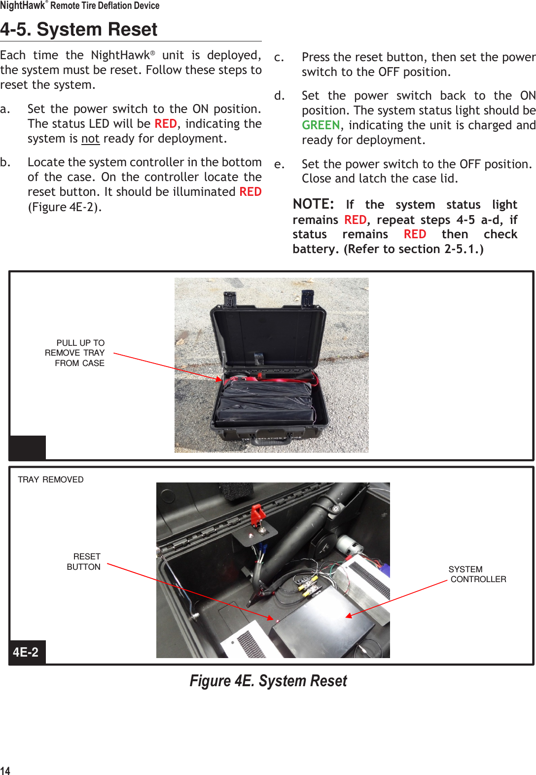 NightHawk&reg; Remote Tire Deflation Device 14    4-5. System Reset Each  time  the  NightHawk&reg;  unit  is  deployed, the system must be reset. Follow these steps to reset the system. a. Set the power switch to the ON position. The status LED will be RED, indicating the system is not ready for deployment. b. Locate the system controller in the bottom of the  case.  On  the controller locate the reset button. It should be illuminated RED (Figure 4E-2).     c. Press the reset button, then set the power switch to the OFF position. d. Set  the  power  switch  back  to  the  ON position. The system status light should be GREEN, indicating the unit is charged and ready for deployment. e. Set the power switch to the OFF position. Close and latch the case lid. NOTE:  If  the  system  status  light remains  RED,  repeat  steps  4-5  a-d,  if status  remains  RED  then  check battery. (Refer to section 2-5.1.)        PULL UP TO REMOVE  TRAY FROM CASE        4E-1  TRAY  REMOVED       RESET BUTTON  SYSTEM CONTROLLER       4E-2   Figure 4E. System Reset 