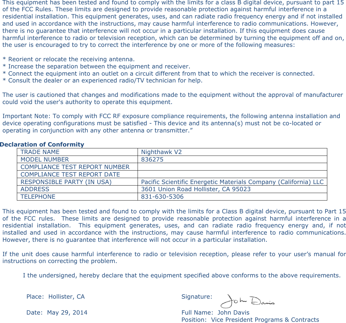 This equipment has been tested and found to comply with the limits for a class B digital device, pursuant to part 15 of the FCC Rules. These limits are designed to provide reasonable protection against harmful interference in a residential installation. This equipment generates, uses, and can radiate radio frequency energy and if not installed and used in accordance with the instructions, may cause harmful interference to radio communications. However, there is no guarantee that interference will not occur in a particular installation. If this equipment does cause harmful interference to radio or television reception, which can be determined by turning the equipment off and on, the user is encouraged to try to correct the interference by one or more of the following measures:   * Reorient or relocate the receiving antenna.  * Increase the separation between the equipment and receiver.  * Connect the equipment into an outlet on a circuit different from that to which the receiver is connected.  * Consult the dealer or an experienced radio/TV technician for help.   The user is cautioned that changes and modifications made to the equipment without the approval of manufacturer could void the user's authority to operate this equipment.  Important Note: To comply with FCC RF exposure compliance requirements, the following antenna installation and device operating configurations must be satisfied - This device and its antenna(s) must not be co-located or operating in conjunction with any other antenna or transmitter.&rdquo;  Declaration of Conformity TRADE NAME  Nighthawk V2 MODEL NUMBER  836275 COMPLIANCE TEST REPORT NUMBER   COMPLIANCE TEST REPORT DATE   RESPONSIBLE PARTY (IN USA)  Pacific Scientific Energetic Materials Company (California) LLC ADDRESS  3601 Union Road Hollister, CA 95023 TELEPHONE  831-630-5306  This equipment has been tested and found to comply with the limits for a Class B digital device, pursuant to Part 15 of  the  FCC  rules.    These  limits  are  designed  to  provide  reasonable  protection  against  harmful  interference  in  a residential  installation.    This  equipment  generates,  uses,  and  can  radiate  radio  frequency  energy  and,  if  not installed  and  used  in  accordance  with  the  instructions,  may  cause  harmful  interference  to  radio  communications. However, there is no guarantee that interference will not occur in a particular installation.  If the unit does cause harmful interference to radio or television reception, please refer to your user&rsquo;s manual for instructions on correcting the problem.    I the undersigned, hereby declare that the equipment specified above conforms to the above requirements.     Place:  Hollister, CA  Signature:   Date:  May 29, 2014  Full Name:  John Davis   Position:  Vice President Programs &amp; Contracts   