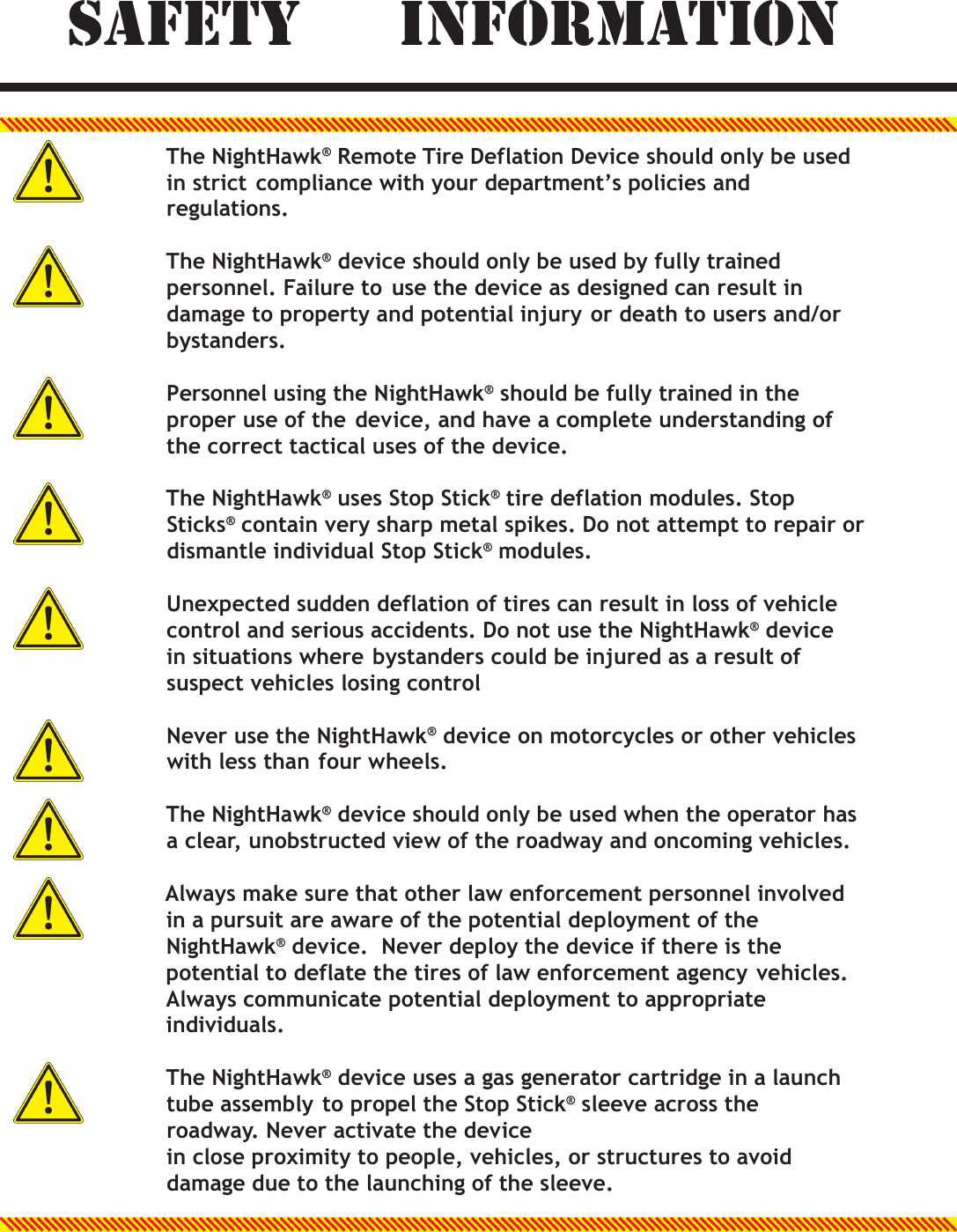   SAFETY  INFORMATION  The NightHawk&reg; Remote Tire Deflation Device should only be used in strict compliance with your department&rsquo;s policies and regulations.  The NightHawk&reg; device should only be used by fully trained personnel. Failure to use the device as designed can result in damage to property and potential injury or death to users and/or bystanders.  Personnel using the NightHawk&reg; should be fully trained in the proper use of the device, and have a complete understanding of the correct tactical uses of the device.  The NightHawk&reg; uses Stop Stick&reg; tire deflation modules. Stop Sticks&reg; contain very sharp metal spikes. Do not attempt to repair or dismantle individual Stop Stick&reg; modules.  Unexpected sudden deflation of tires can result in loss of vehicle control and serious accidents. Do not use the NightHawk&reg; device in situations where bystanders could be injured as a result of suspect vehicles losing control  Never use the NightHawk&reg; device on motorcycles or other vehicles with less than four wheels.  The NightHawk&reg; device should only be used when the operator has a clear, unobstructed view of the roadway and oncoming vehicles.  Always make sure that other law enforcement personnel involved in a pursuit are aware of the potential deployment of the NightHawk&reg; device.  Never deploy the device if there is the potential to deflate the tires of law enforcement agency vehicles. Always communicate potential deployment to appropriate individuals.  The NightHawk&reg; device uses a gas generator cartridge in a launch tube assembly to propel the Stop Stick&reg; sleeve across the roadway. Never activate the device in close proximity to people, vehicles, or structures to avoid damage due to the launching of the sleeve.  