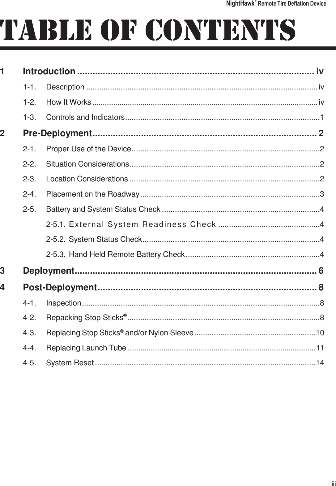 NightHawk&reg; Remote Tire Deflation Device iii   TABLE OF CONTENTS 1  Introduction ............................................................................................. iv 1-1.  Description ........................................................................................................... iv 1-2.  How It Works ............................................................................................................ iv 1-3.  Controls and Indicators .......................................................................................... 1 2  Pre-Deployment ........................................................................................ 2 2-1.  Proper Use of the Device ....................................................................................... 2 2-2.  Situation Considerations ........................................................................................ 2 2-3.  Location Considerations ........................................................................................ 2 2-4.  Placement on the Roadway ................................................................................... 3 2-5.  Battery and System Status Check ......................................................................... 4 2-5.1. E x te r n a l  S y s te m   R e a d in e s s   Ch e c k ............................................... 4 2-5.2.  System Status Check .................................................................................. 4 2-5.3. Hand Held Remote Battery Check .............................................................. 4 3  Deployment ............................................................................................... 6 4  Post-Deployment ...................................................................................... 8 4-1.  Inspection .............................................................................................................. 8 4-2.  Repacking Stop Sticks&reg; ......................................................................................... 8 4-3.  Replacing Stop Sticks&reg; and/or Nylon Sleeve ........................................................ 10 4-4.  Replacing Launch Tube .......................................................................................... 11 4-5.  System Reset ...................................................................................................... 14 