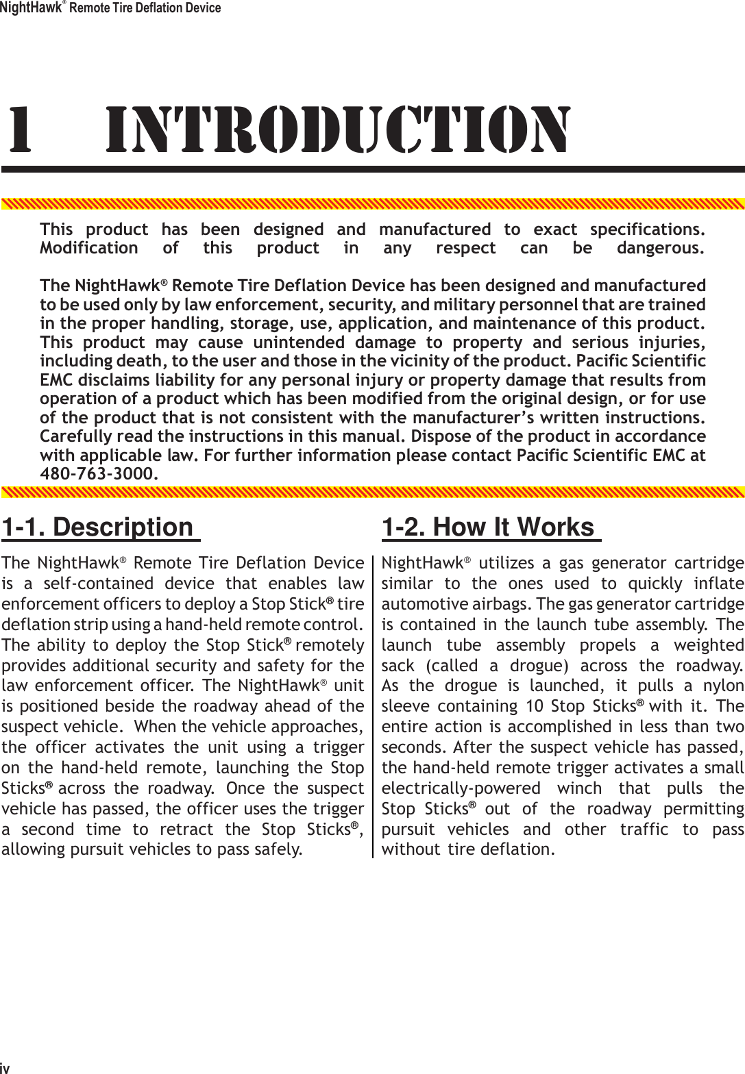 NightHawk&reg; Remote Tire Deflation Device 1 INTRODUCTION   This  product  has  been  designed  and  manufactured  to  exact  specifications. Modification     of     this     product     in     any     respect     can     be     dangerous. The NightHawk&reg; Remote Tire Deflation Device has been designed and manufactured to be used only by law enforcement, security, and military personnel that are trained in the proper handling, storage, use, application, and maintenance of this product. This  product  may  cause  unintended  damage  to  property  and  serious  injuries, including death, to the user and those in the vicinity of the product. Pacific Scientific EMC disclaims liability for any personal injury or property damage that results from operation of a product which has been modified from the original design, or for use of the product that is not consistent with the manufacturer&rsquo;s written instructions. Carefully read the instructions in this manual. Dispose of the product in accordance with applicable law. For further information please contact Pacific Scientific EMC at 480-763-3000. 1-1. Description  The  NightHawk&reg;  Remote Tire Deflation  Device is  a  self-contained  device  that  enables  law enforcement officers to deploy a Stop Stick&reg; tire deflation strip using a hand-held remote control. The ability to deploy  the  Stop Stick&reg; remotely provides additional security and safety for the law enforcement officer. The NightHawk&reg; unit is positioned beside the roadway ahead of the suspect vehicle.  When the vehicle approaches, the  officer  activates  the  unit  using  a  trigger on  the  hand-held  remote,  launching  the  Stop Sticks&reg; across  the  roadway.  Once  the  suspect vehicle has passed, the officer uses the trigger a  second  time  to  retract  the  Stop  Sticks&reg;, allowing pursuit vehicles to pass safely. 1-2. How It Works  NightHawk&reg;  utilizes  a  gas  generator  cartridge similar  to  the  ones  used  to  quickly  inflate automotive airbags. The gas generator cartridge is contained in the  launch tube assembly. The launch  tube  assembly  propels  a  weighted sack  (called  a  drogue)  across  the  roadway. As  the  drogue  is  launched,  it  pulls  a  nylon sleeve  containing  10  Stop  Sticks&reg; with  it.  The entire action is accomplished in less than two seconds. After the suspect vehicle has passed, the hand-held remote trigger activates a small electrically-powered  winch  that  pulls  the Stop  Sticks&reg; out  of  the  roadway  permitting pursuit  vehicles  and  other  traffic  to  pass without tire deflation.              iv 