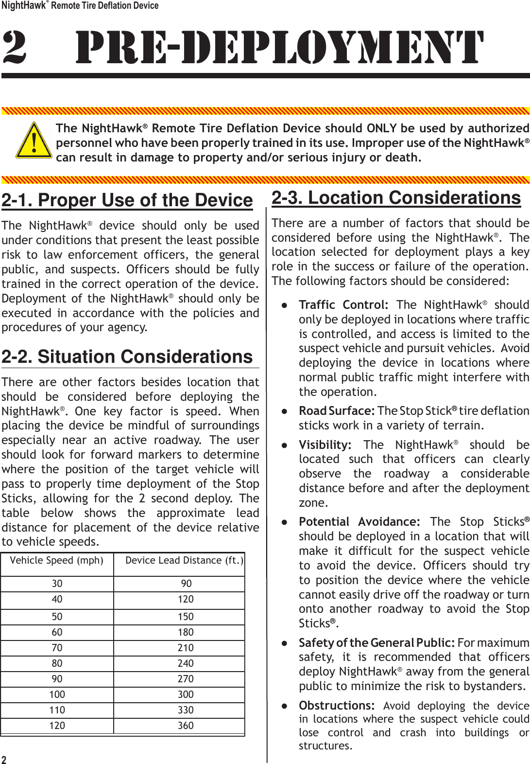 NightHawk&reg; Remote Tire Deflation Device 2      Vehicle Speed (mph) Device Lead Distance (ft.) 30                       90 40 120 50 150 60 180 70 210 80 240 90 270 100 300 110 330 120 360  2 PRE-DEPLOYMENT  The NightHawk&reg; Remote Tire Deflation Device should ONLY be used by authorized personnel who have been properly trained in its use. Improper use of the NightHawk&reg; can result in damage to property and/or serious injury or death.   2-1. Proper Use of the Device The  NightHawk&reg;  device  should  only  be  used under conditions that present the least possible risk  to  law  enforcement  officers,  the  general public,  and  suspects.  Officers  should  be  fully trained in the correct operation of the device. Deployment  of the NightHawk&reg; should  only be executed  in  accordance  with  the  policies  and procedures of your agency. 2-2. Situation Considerations There  are  other  factors  besides  location  that should  be  considered  before  deploying  the NightHawk&reg;.  One  key  factor  is  speed.  When placing  the  device  be  mindful  of  surroundings especially  near  an  active  roadway.  The  user should  look  for  forward  markers  to  determine where  the  position  of  the  target  vehicle  will pass  to  properly time  deployment  of  the  Stop Sticks,  allowing  for  the  2  second  deploy.  The table  below  shows  the  approximate  lead distance  for  placement  of  the  device  relative to vehicle speeds. 2-3. Location Considerations There  are  a  number  of factors  that  should be considered  before  using  the  NightHawk&reg;.  The location  selected  for  deployment  plays  a  key role in the success or failure of the operation. The following factors should be considered: ● Traffic  Control:  The  NightHawk&reg;  should only be deployed in locations where traffic is controlled, and access is limited to the suspect vehicle and pursuit vehicles. Avoid deploying  the  device  in  locations  where normal public traffic might interfere with the operation. ● Road Surface: The Stop Stick&reg; tire deflation sticks work in a variety of terrain. ● Visibility:  The  NightHawk&reg;  should  be located  such  that  officers  can  clearly observe  the  roadway  a  considerable distance before and after the deployment zone. ● Potential  Avoidance:  The  Stop  Sticks&reg; should be deployed in a location that will make  it  difficult  for  the  suspect  vehicle to  avoid  the  device.  Officers  should  try to  position  the  device  where  the  vehicle cannot easily drive off the roadway or turn onto  another  roadway  to  avoid  the  Stop Sticks&reg;. ● Safety of the General Public: For maximum safety,  it  is  recommended  that  officers deploy NightHawk&reg; away from the general public to minimize the risk to bystanders. ● Obstructions:  Avoid  deploying  the  device in  locations  where  the  suspect  vehicle could lose  control  and  crash  into  buildings  or structures. 