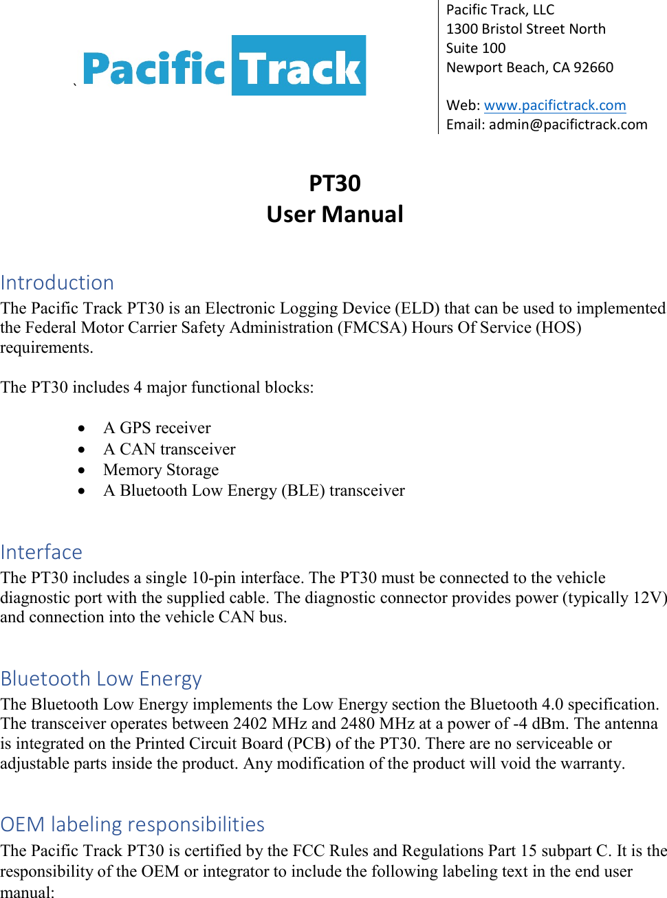 `  Pacific Track, LLC 1300 Bristol Street North Suite 100 Newport Beach, CA 92660  Web: www.pacifictrack.com Email: admin@pacifictrack.com  PT30 User Manual  Introduction The Pacific Track PT30 is an Electronic Logging Device (ELD) that can be used to implemented the Federal Motor Carrier Safety Administration (FMCSA) Hours Of Service (HOS) requirements.  The PT30 includes 4 major functional blocks:   A GPS receiver  A CAN transceiver  Memory Storage  A Bluetooth Low Energy (BLE) transceiver  Interface The PT30 includes a single 10-pin interface. The PT30 must be connected to the vehicle diagnostic port with the supplied cable. The diagnostic connector provides power (typically 12V) and connection into the vehicle CAN bus.  Bluetooth Low Energy The Bluetooth Low Energy implements the Low Energy section the Bluetooth 4.0 specification. The transceiver operates between 2402 MHz and 2480 MHz at a power of -4 dBm. The antenna is integrated on the Printed Circuit Board (PCB) of the PT30. There are no serviceable or adjustable parts inside the product. Any modification of the product will void the warranty.  OEM labeling responsibilities The Pacific Track PT30 is certified by the FCC Rules and Regulations Part 15 subpart C. It is the responsibility of the OEM or integrator to include the following labeling text in the end user manual:  