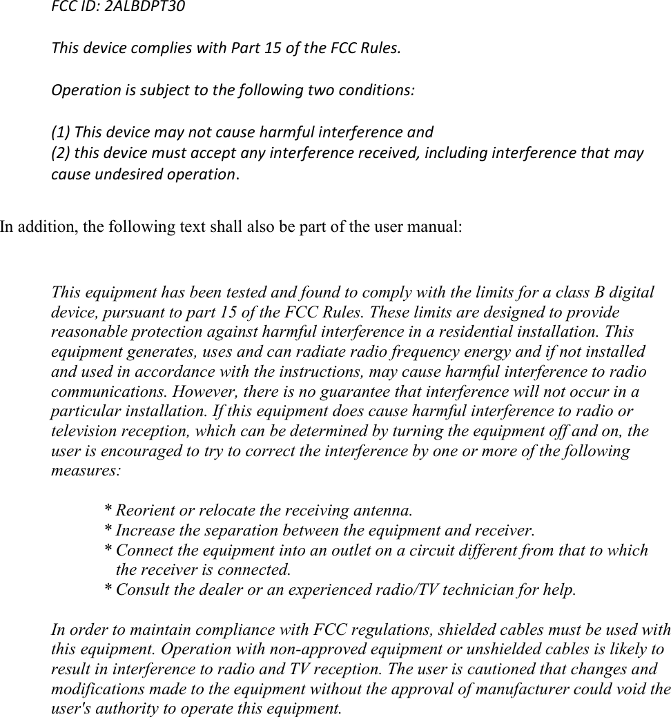 FCC ID: 2ALBDPT30  This device complies with Part 15 of the FCC Rules.  Operation is subject to the following two conditions:  (1) This device may not cause harmful interference and (2) this device must accept any interference received, including interference that may cause undesired operation.  In addition, the following text shall also be part of the user manual:  This equipment has been tested and found to comply with the limits for a class B digital device, pursuant to part 15 of the FCC Rules. These limits are designed to provide reasonable protection against harmful interference in a residential installation. This equipment generates, uses and can radiate radio frequency energy and if not installed and used in accordance with the instructions, may cause harmful interference to radio communications. However, there is no guarantee that interference will not occur in a particular installation. If this equipment does cause harmful interference to radio or television reception, which can be determined by turning the equipment off and on, the user is encouraged to try to correct the interference by one or more of the following measures:  * Reorient or relocate the receiving antenna. * Increase the separation between the equipment and receiver. * Connect the equipment into an outlet on a circuit different from that to which the receiver is connected. * Consult the dealer or an experienced radio/TV technician for help.  In order to maintain compliance with FCC regulations, shielded cables must be used with this equipment. Operation with non-approved equipment or unshielded cables is likely to result in interference to radio and TV reception. The user is cautioned that changes and modifications made to the equipment without the approval of manufacturer could void the user&apos;s authority to operate this equipment.  