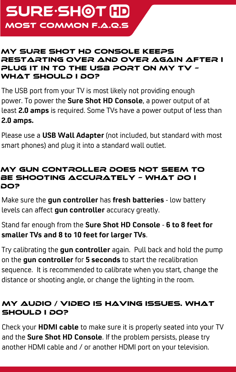 My Sure Shot hd console keeps restarting over and over again after I plug it in to the USB port on my TV – what should I do?  The USB port from your TV is most likely not providing enough power. To power the Sure Shot HD Console, a power output of at least 2.0 amps is required. Some TVs have a power output of less than 2.0 amps. Please use a USB Wall Adapter (not included, but standard with most smart phones) and plug it into a standard wall outlet.   most Common f.a.q.s My gun controller does not seem to be shooting accurately – what do I do?  Make sure the gun controller has fresh batteries - low battery levels can affect gun controller accuracy greatly. Stand far enough from the Sure Shot HD Console - 6 to 8 feet for smaller TVs and 8 to 10 feet for larger TVs. Try calibrating the gun controller again.  Pull back and hold the pump on the gun controller for 5 seconds to start the recalibration sequence.  It is recommended to calibrate when you start, change the distance or shooting angle, or change the lighting in the room. My audio / video is having issues. What should I do? Check your HDMI cable to make sure it is properly seated into your TV and the Sure Shot HD Console. If the problem persists, please try another HDMI cable and / or another HDMI port on your television. 