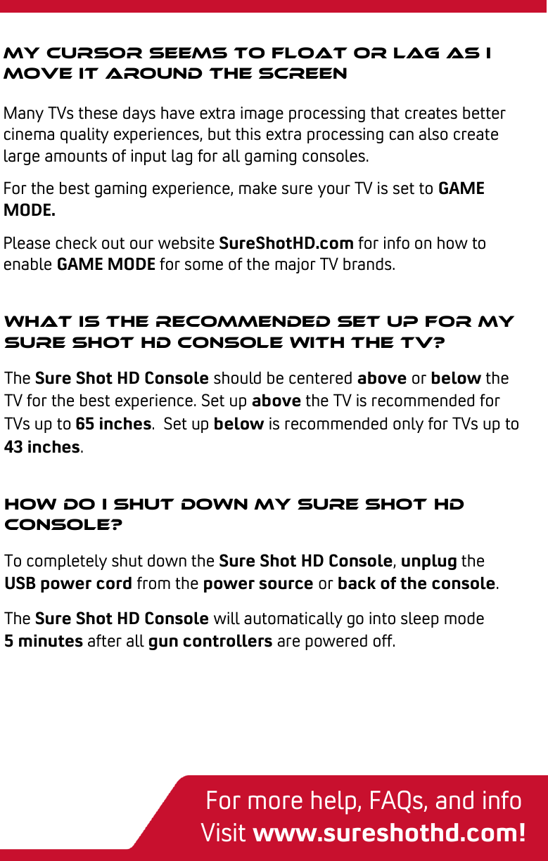  3-step quick start My cursor seems to float or lag as I move it around the screen Many TVs these days have extra image processing that creates better cinema quality experiences, but this extra processing can also create large amounts of input lag for all gaming consoles. For the best gaming experience, make sure your TV is set to GAME MODE. Please check out our website SureShotHD.com for info on how to enable GAME MODE for some of the major TV brands.   How do I shut down my sure shot hd Console? To completely shut down the Sure Shot HD Console, unplug the USB power cord from the power source or back of the console. The Sure Shot HD Console will automatically go into sleep mode       5 minutes after all gun controllers are powered off.  What is the recommended set up for my sure shot hd Console with the tv? The Sure Shot HD Console should be centered above or below the TV for the best experience. Set up above the TV is recommended for TVs up to 65 inches.  Set up below is recommended only for TVs up to 43 inches.  For more help, FAQs, and info Visit www.sureshothd.com! 