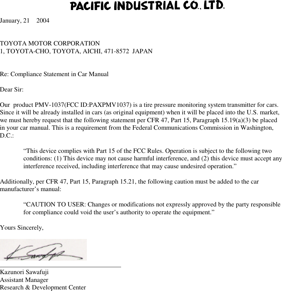 January, 21 2004TOYOTA MOTOR CORPORATION1, TOYOTA-CHO, TOYOTA, AICHI, 471-8572  JAPANRe: Compliance Statement in Car ManualDear Sir:Our  product PMV-1037(FCC ID:PAXPMV1037) is a tire pressure monitoring system transmitter for cars.Since it will be already installed in cars (as original equipment) when it will be placed into the U.S. market,we must hereby request that the following statement per CFR 47, Part 15, Paragraph 15.19(a)(3) be placedin your car manual. This is a requirement from the Federal Communications Commission in Washington,D.C.:“This device complies with Part 15 of the FCC Rules. Operation is subject to the following twoconditions: (1) This device may not cause harmful interference, and (2) this device must accept anyinterference received, including interference that may cause undesired operation.”Additionally, per CFR 47, Part 15, Paragraph 15.21, the following caution must be added to the carmanufacturer’s manual:“CAUTION TO USER: Changes or modifications not expressly approved by the party responsiblefor compliance could void the user’s authority to operate the equipment.”Yours Sincerely,                                                                       Kazunori SawafujiAssistant ManagerResearch &amp; Development Center