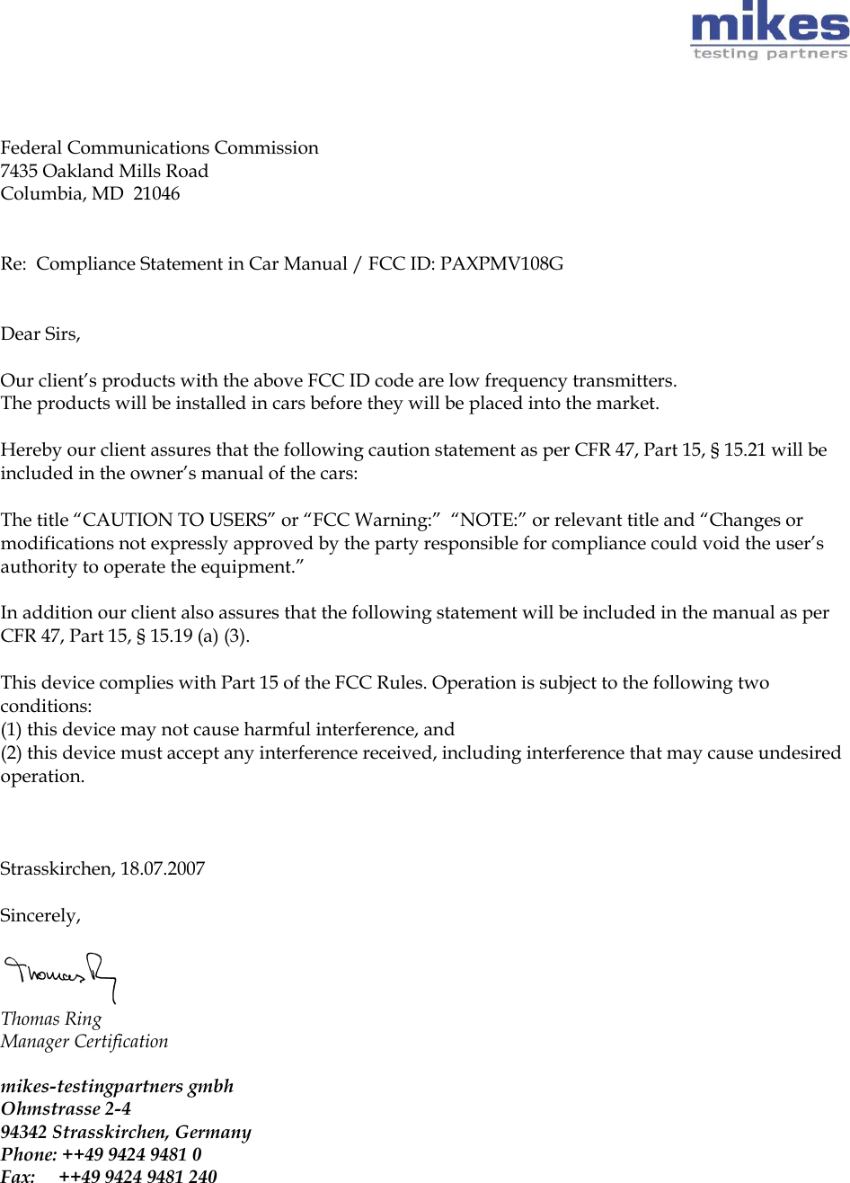       Federal Communications Commission 7435 Oakland Mills Road Columbia, MD  21046   Re:  Compliance Statement in Car Manual / FCC ID: PAXPMV108G   Dear Sirs,   Our client’s products with the above FCC ID code are low frequency transmitters.  The products will be installed in cars before they will be placed into the market.   Hereby our client assures that the following caution statement as per CFR 47, Part 15, § 15.21 will be included in the owner’s manual of the cars:   The title “CAUTION TO USERS” or “FCC Warning:”  “NOTE:” or relevant title and “Changes or modifications not expressly approved by the party responsible for compliance could void the user’s authority to operate the equipment.”   In addition our client also assures that the following statement will be included in the manual as per CFR 47, Part 15, § 15.19 (a) (3).   This device complies with Part 15 of the FCC Rules. Operation is subject to the following two conditions: (1) this device may not cause harmful interference, and (2) this device must accept any interference received, including interference that may cause undesired operation.    Strasskirchen, 18.07.2007   Sincerely,   Thomas Ring  Manager Certification   mikes-testingpartners gmbh Ohmstrasse 2-4  94342 Strasskirchen, Germany  Phone: ++49 9424 9481 0  Fax:     ++49 9424 9481 240     
