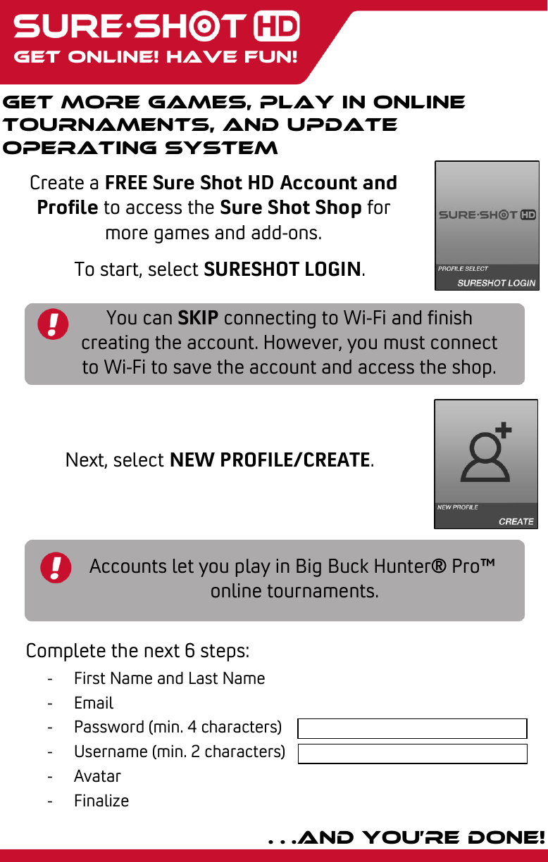    Get online! Have fun! Get more games, play in online tournaments, and update operating system Create a FREE Sure Shot HD Account and Profile to access the Sure Shot Shop for more games and add-ons. Complete the next 6 steps: To start, select SURESHOT LOGIN. Next, select NEW PROFILE/CREATE. …and you’re done! You can SKIP connecting to Wi-Fi and finish creating the account. However, you must connect to Wi-Fi to save the account and access the shop.  Accounts let you play in Big Buck Hunter® Pro™  online tournaments. - First Name and Last Name - Email - Password (min. 4 characters) - Username (min. 2 characters) - Avatar - Finalize   