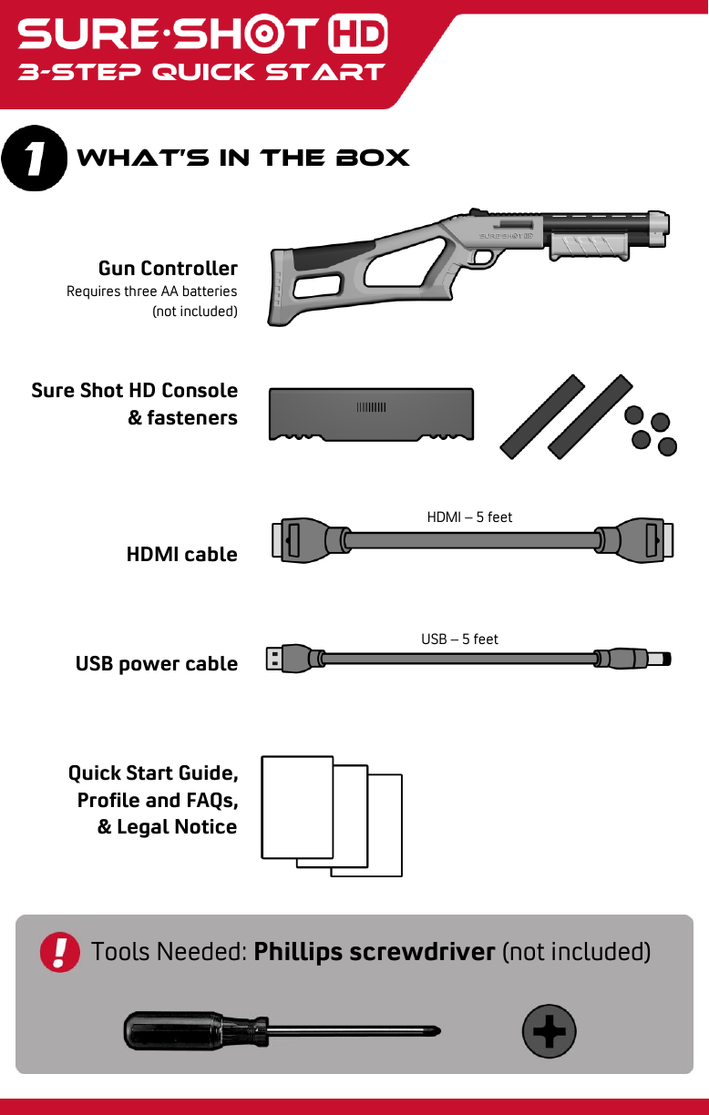    3-step quick start What’s in the box Gun Controller Requires three AA batteries (not included)   Sure Shot HD Console &amp; fasteners     HDMI cable    USB power cable    Quick Start Guide, Profile and FAQs, &amp; Legal Notice Tools Needed: Phillips screwdriver (not included) HDMI – 5 feet USB – 5 feet 