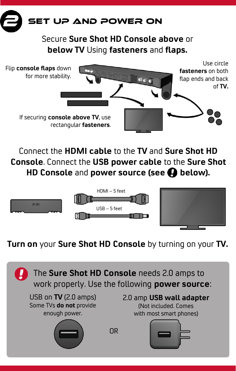     Set up and power on Secure Sure Shot HD Console above or below TV Using fasteners and flaps. Connect the HDMI cable to the TV and Sure Shot HD Console. Connect the USB power cable to the Sure Shot HD Console and power source (see       below). Turn on your Sure Shot HD Console by turning on your TV. The Sure Shot HD Console needs 2.0 amps to work properly. Use the following power source: USB on TV (2.0 amps) Some TVs do not provide enough power. 2.0 amp USB wall adapter (Not included. Comes with most smart phones) OR Flip console flaps down for more stability. Use circle fasteners on both flap ends and back of TV. If securing console above TV, use rectangular fasteners. HDMI – 5 feet USB – 5 feet 