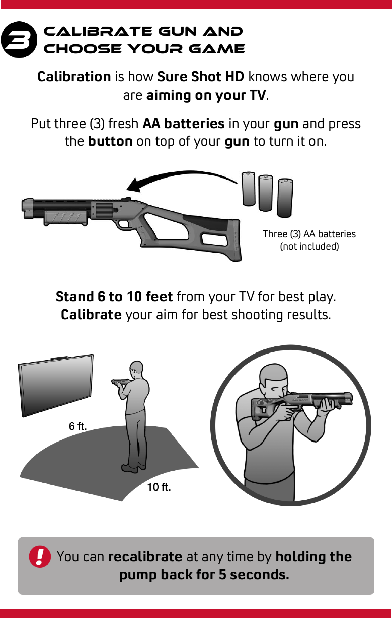 Calibrate gun and Choose your game Put three (3) fresh AA batteries in your gun and press the button on top of your gun to turn it on. Stand 6 to 10 feet from your TV for best play. Calibrate your aim for best shooting results. You can recalibrate at any time by holding the pump back for 5 seconds. Three (3) AA batteries (not included) Calibration is how Sure Shot HD knows where you are aiming on your TV. 