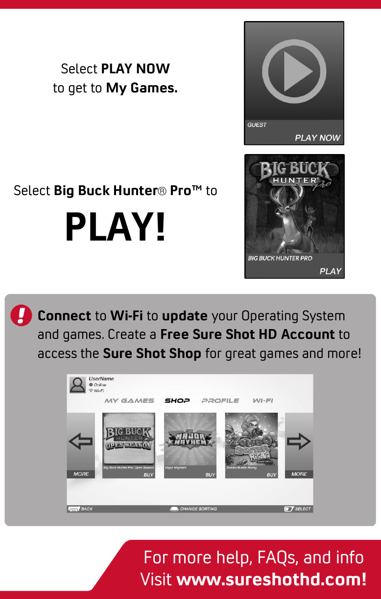  3-step quick start Select Big Buck Hunter® Pro™ to PLAY! Connect to Wi-Fi to update your Operating System and games. Create a Free Sure Shot HD Account to access the Sure Shot Shop for great games and more! Select PLAY NOW to get to My Games. For more help, FAQs, and info Visit www.sureshothd.com! 