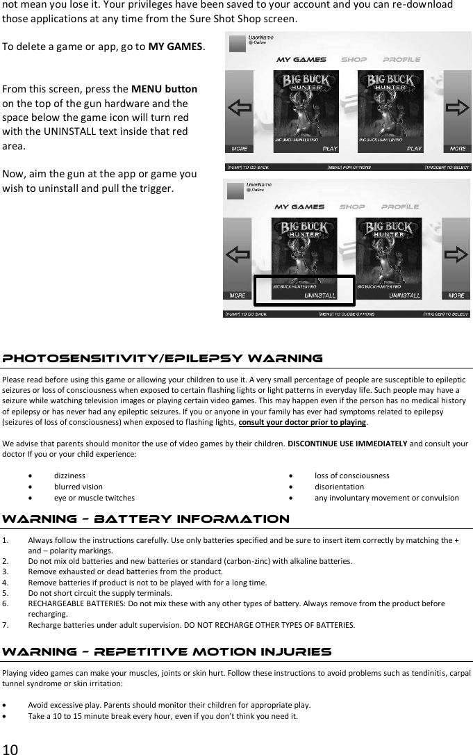 10  not mean you lose it. Your privileges have been saved to your account and you can re-download those applications at any time from the Sure Shot Shop screen.  To delete a game or app, go to MY GAMES.   From this screen, press the MENU button on the top of the gun hardware and the space below the game icon will turn red with the UNINSTALL text inside that red area.   Now, aim the gun at the app or game you wish to uninstall and pull the trigger.   PHOTOSENSITIVITY/EPILEPSY WARNING Please read before using this game or allowing your children to use it. A very small percentage of people are susceptible to epileptic seizures or loss of consciousness when exposed to certain flashing lights or light patterns in everyday life. Such people may have a seizure while watching television images or playing certain video games. This may happen even if the person has no medical history of epilepsy or has never had any epileptic seizures. If you or anyone in your family has ever had symptoms related to epilepsy (seizures of loss of consciousness) when exposed to flashing lights, consult your doctor prior to playing.   We advise that parents should monitor the use of video games by their children. DISCONTINUE USE IMMEDIATELY and consult your doctor If you or your child experience:   dizziness  blurred vision  eye or muscle twitches  loss of consciousness  disorientation  any involuntary movement or convulsion WARNING – BATTERY INFORMATION 1. Always follow the instructions carefully. Use only batteries specified and be sure to insert item correctly by matching the + and – polarity markings. 2. Do not mix old batteries and new batteries or standard (carbon-zinc) with alkaline batteries. 3. Remove exhausted or dead batteries from the product. 4. Remove batteries if product is not to be played with for a long time. 5. Do not short circuit the supply terminals. 6. RECHARGEABLE BATTERIES: Do not mix these with any other types of battery. Always remove from the product before recharging.  7. Recharge batteries under adult supervision. DO NOT RECHARGE OTHER TYPES OF BATTERIES. WARNING – REPETITIVE MOTION INJURIES Playing video games can make your muscles, joints or skin hurt. Follow these instructions to avoid problems such as tendinitis, carpal tunnel syndrome or skin irritation:   Avoid excessive play. Parents should monitor their children for appropriate play.  Take a 10 to 15 minute break every hour, even if you don’t think you need it. 