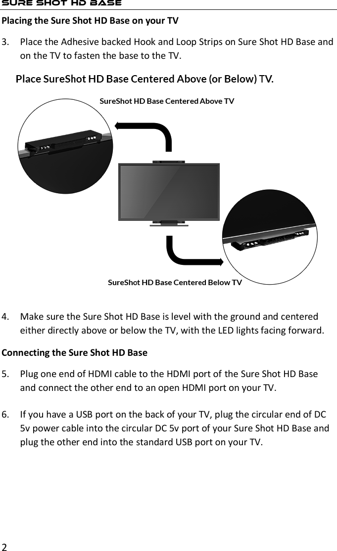 2  SURE SHOT HD BASE Placing the Sure Shot HD Base on your TV 3. Place the Adhesive backed Hook and Loop Strips on Sure Shot HD Base and on the TV to fasten the base to the TV.  4. Make sure the Sure Shot HD Base is level with the ground and centered either directly above or below the TV, with the LED lights facing forward. Connecting the Sure Shot HD Base 5. Plug one end of HDMI cable to the HDMI port of the Sure Shot HD Base and connect the other end to an open HDMI port on your TV.  6. If you have a USB port on the back of your TV, plug the circular end of DC 5v power cable into the circular DC 5v port of your Sure Shot HD Base and plug the other end into the standard USB port on your TV. 