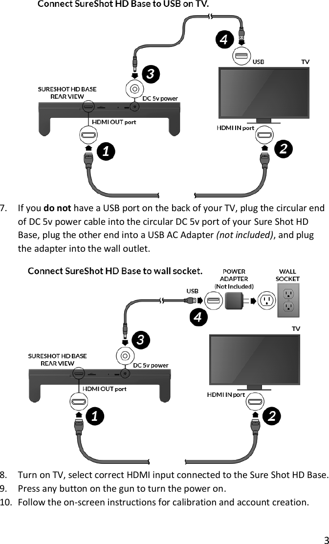 3   7. If you do not have a USB port on the back of your TV, plug the circular end of DC 5v power cable into the circular DC 5v port of your Sure Shot HD Base, plug the other end into a USB AC Adapter (not included), and plug the adapter into the wall outlet.  8. Turn on TV, select correct HDMI input connected to the Sure Shot HD Base. 9. Press any button on the gun to turn the power on. 10. Follow the on-screen instructions for calibration and account creation. 