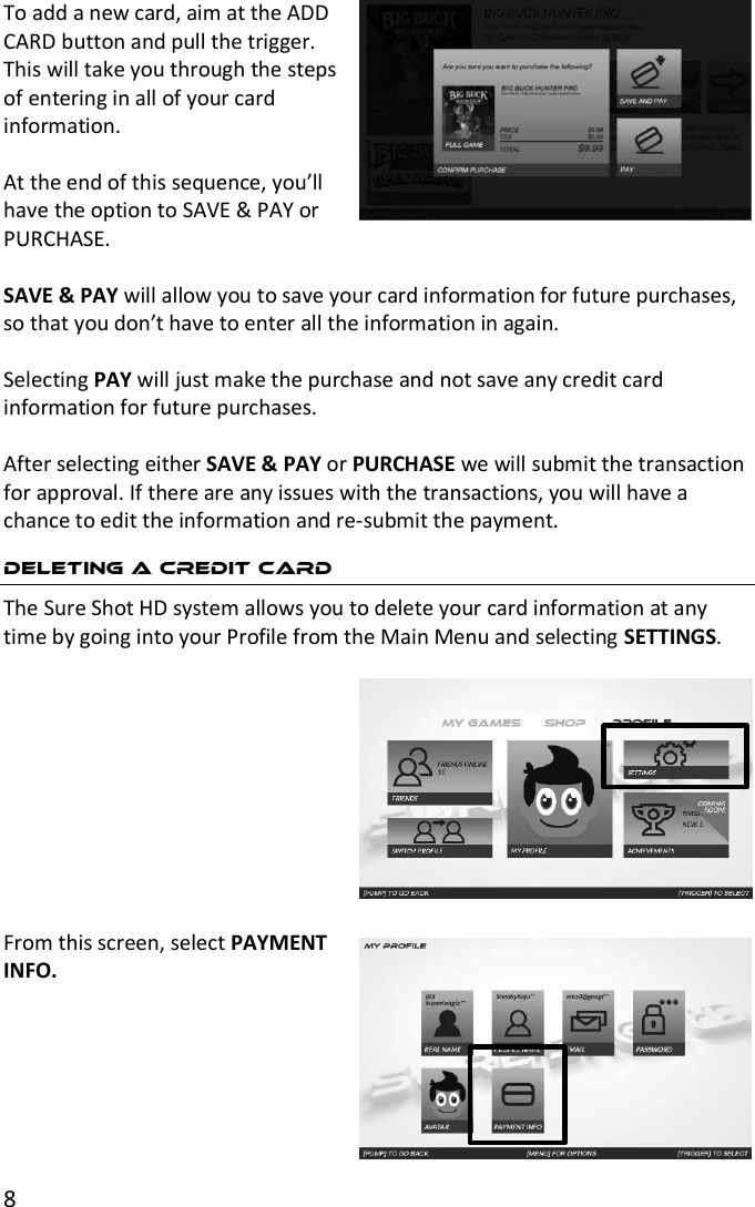 8  To add a new card, aim at the ADD CARD button and pull the trigger. This will take you through the steps of entering in all of your card information.  At the end of this sequence, you’ll have the option to SAVE &amp; PAY or PURCHASE.   SAVE &amp; PAY will allow you to save your card information for future purchases, so that you don’t have to enter all the information in again.   Selecting PAY will just make the purchase and not save any credit card information for future purchases.  After selecting either SAVE &amp; PAY or PURCHASE we will submit the transaction for approval. If there are any issues with the transactions, you will have a chance to edit the information and re-submit the payment. DELETING A CREDIT CARD The Sure Shot HD system allows you to delete your card information at any time by going into your Profile from the Main Menu and selecting SETTINGS.    From this screen, select PAYMENT INFO.       