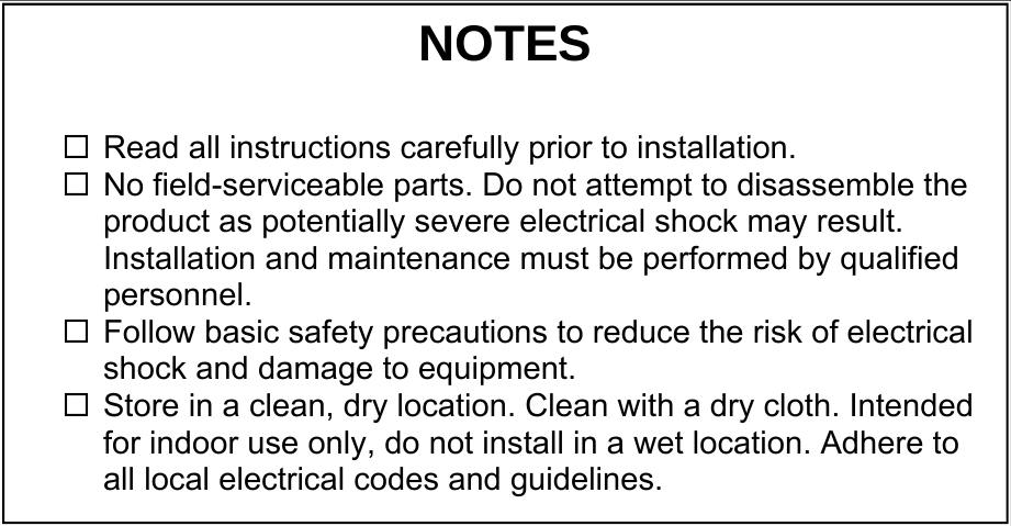                                NOTES  Read all instructions carefully prior to installation.   No field-serviceable parts. Do not attempt to disassemble the product as potentially severe electrical shock may result. Installation and maintenance must be performed by qualified personnel. Follow basic safety precautions to reduce the risk of electrical shock and damage to equipment.  Store in a clean, dry location. Clean with a dry cloth. Intended for indoor use only, do not install in a wet location. Adhere to all local electrical codes and guidelines. 