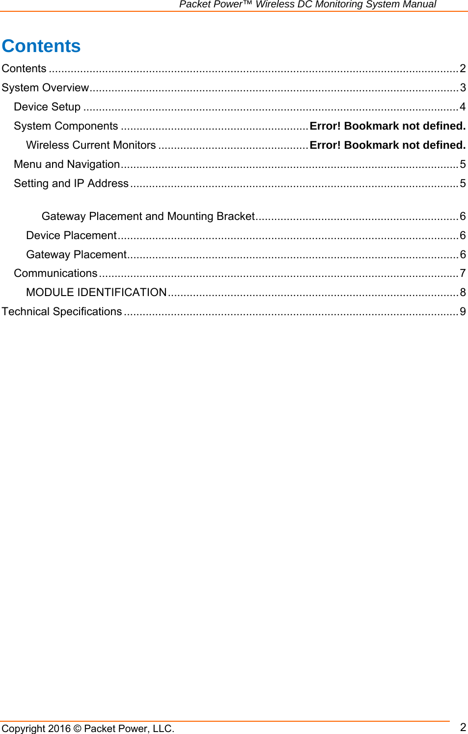                                                               Packet Power™ Wireless DC Monitoring System Manual Copyright 2016 © Packet Power, LLC.      2Contents Contents ................................................................................................................................... 2System Overview ...................................................................................................................... 3Device Setup ........................................................................................................................ 4System Components ............................................................ Error! Bookmark not defined.Wireless Current Monitors ................................................ Error! Bookmark not defined.Menu and Navigation ............................................................................................................ 5Setting and IP Address ......................................................................................................... 5 Gateway Placement and Mounting Bracket ................................................................. 6Device Placement ............................................................................................................. 6Gateway Placement .......................................................................................................... 6Communications ................................................................................................................... 7MODULE IDENTIFICATION ............................................................................................. 8Technical Specifications ........................................................................................................... 9 