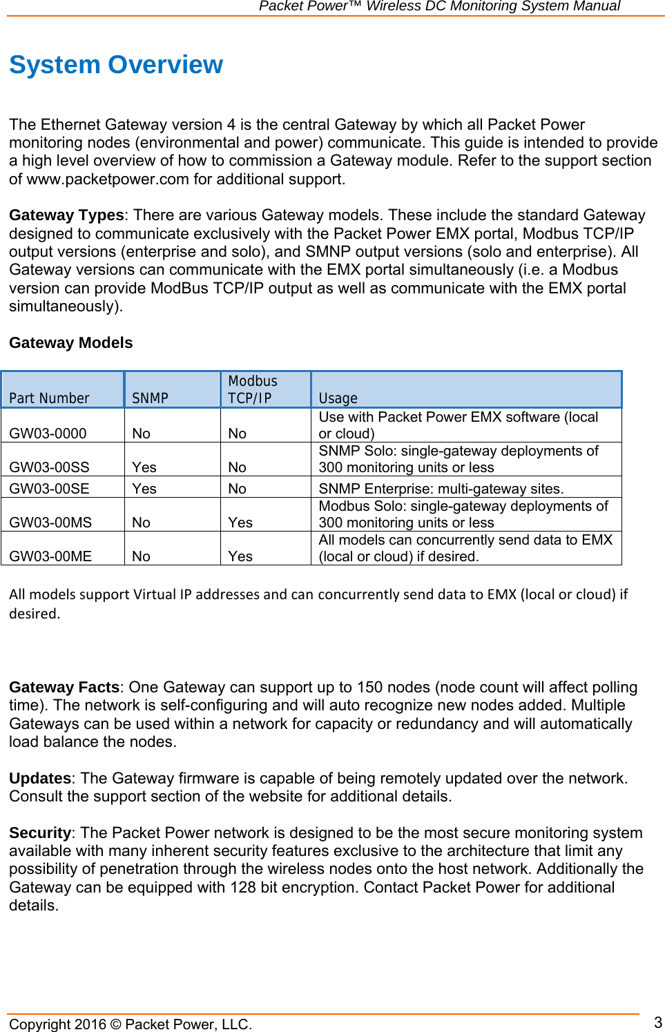                                                               Packet Power™ Wireless DC Monitoring System Manual Copyright 2016 © Packet Power, LLC.      3System Overview    The Ethernet Gateway version 4 is the central Gateway by which all Packet Power monitoring nodes (environmental and power) communicate. This guide is intended to provide a high level overview of how to commission a Gateway module. Refer to the support section of www.packetpower.com for additional support.  Gateway Types: There are various Gateway models. These include the standard Gateway designed to communicate exclusively with the Packet Power EMX portal, Modbus TCP/IP output versions (enterprise and solo), and SMNP output versions (solo and enterprise). All Gateway versions can communicate with the EMX portal simultaneously (i.e. a Modbus version can provide ModBus TCP/IP output as well as communicate with the EMX portal simultaneously).  Gateway Models  Part Number  SNMP  Modbus TCP/IP  Usage GW03-0000 No  No Use with Packet Power EMX software (local or cloud) GW03-00SS Yes  No SNMP Solo: single-gateway deployments of 300 monitoring units or less GW03-00SE Yes  No  SNMP Enterprise: multi-gateway sites. GW03-00MS No  Yes Modbus Solo: single-gateway deployments of 300 monitoring units or less GW03-00ME No  Yes All models can concurrently send data to EMX (local or cloud) if desired. AllmodelssupportVirtualIPaddressesandcan concurrentlysenddatatoEMX(localorcloud)ifdesired.    Gateway Facts: One Gateway can support up to 150 nodes (node count will affect polling time). The network is self-configuring and will auto recognize new nodes added. Multiple Gateways can be used within a network for capacity or redundancy and will automatically load balance the nodes.  Updates: The Gateway firmware is capable of being remotely updated over the network. Consult the support section of the website for additional details.  Security: The Packet Power network is designed to be the most secure monitoring system available with many inherent security features exclusive to the architecture that limit any possibility of penetration through the wireless nodes onto the host network. Additionally the Gateway can be equipped with 128 bit encryption. Contact Packet Power for additional details.    