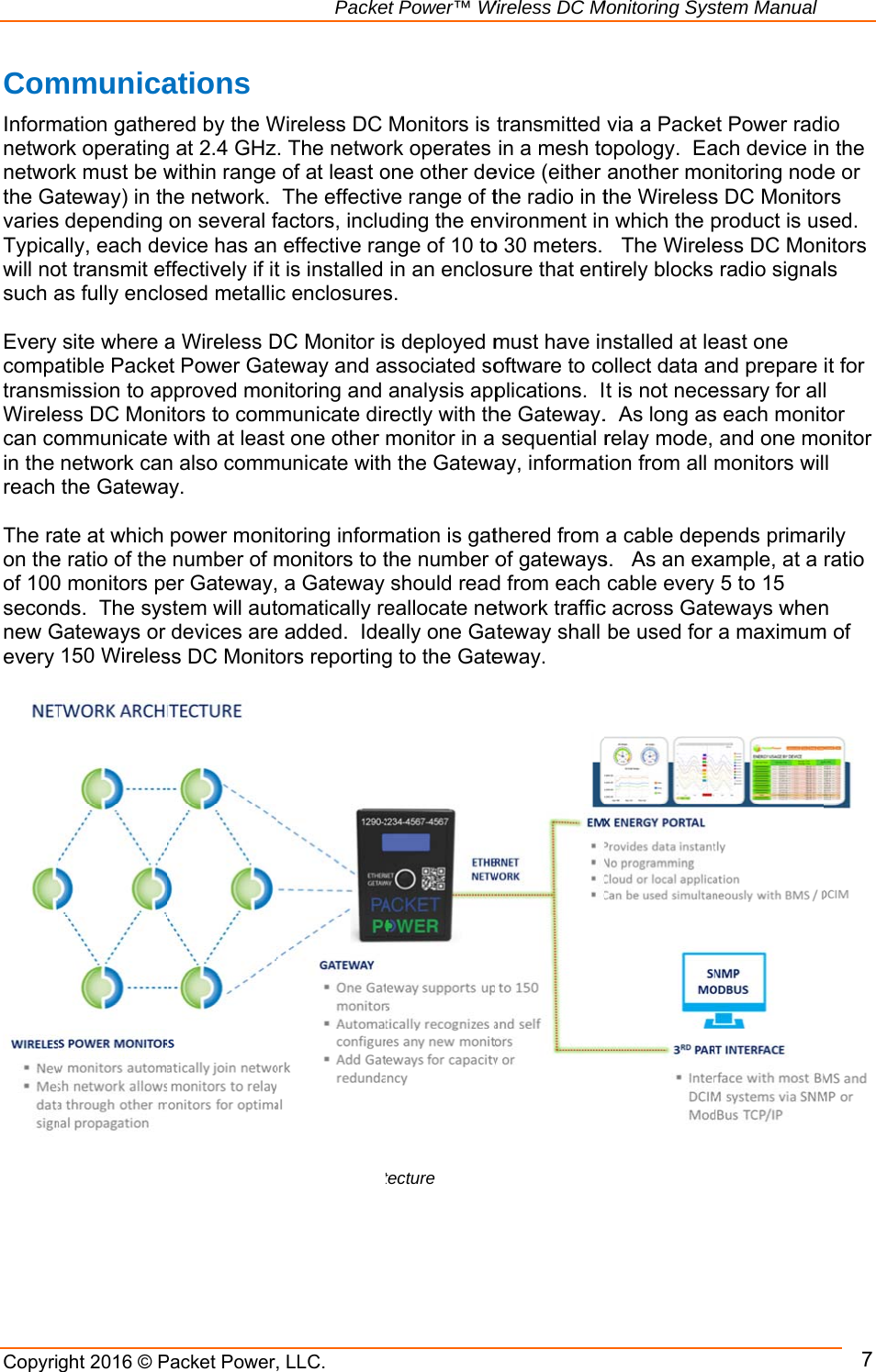           CopyriFigureComInformnetwonetwothe GavariesTypicawill nosuch a Every compatransmWirelecan coin the reach  The raon theof 100seconnew Gevery                          ght 2016 © Pre 21: Packet Pmmunicamation gatheork operatingork must be wateway) in ths depending ally, each deot transmit efas fully enclosite where aatible Packemission to apess DC Monommunicatenetwork canthe Gatewaate at which e ratio of the 0 monitors peds.  The sysGateways or 150 Wireles                     Packet Power,Power Communations red by the Wg at 2.4 GHzwithin range he network.  on several fevice has anffectively if itosed metallica Wireless Det Power Gatpproved monitors to comm with at leasn also commay. power moninumber of mer Gateway,stem will autdevices aress DC Monito          Packe, LLC.nications ArchitWireless DC . The netwoof at least oThe effectivfactors, inclu effective rat is installed c enclosuresDC Monitor isteway and anitoring and municate dirst one other municate withitoring informmonitors to t a Gateway tomatically ree added.  Ideors reportinget Power™ WtectureMonitors is rk operates one other deve range of tuding the envnge of 10 toin an encloss.  s deployed mssociated soanalysis apprectly with thmonitor in a h the Gatewamation is gatthe number oshould readeallocate neeally one Gag to the Gate  Wireless DC Mtransmitted in a mesh toevice (either the radio in tvironment ino 30 meters. sure that entmust have inoftware to coplications.  Ihe Gateway.sequential ray, informatthered from of gatewaysd from each etwork trafficateway shall eway. Monitoring Sysvia a Packeopology.  Eaanother mothe Wirelessn which the p  The Wireletirely blocks nstalled at leollect data at is not nece.  As long asrelay mode, ion from all a cable deps.   As an exacable everyc across Gatebe used for stem Manualet Power radach device innitoring nods DC Monitoproduct is usess DC Monradio signaleast one and prepare essary for alls each monitand one momonitors wilends primarample, at a y 5 to 15 eways whena maximum 7io n the e or rs sed.  nitors ls it for l tor onitor l rily ratio n m of  