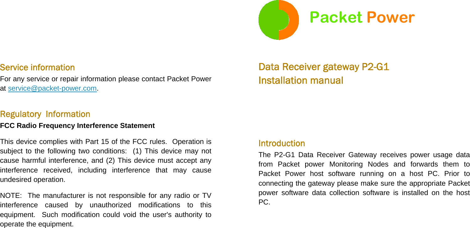   Service information For any service or repair information please contact Packet Power at service@packet-power.com.  Regulatory  Information FCC Radio Frequency Interference Statement This device complies with Part 15 of the FCC rules.  Operation is subject to the following two conditions:  (1) This device may not cause harmful interference, and (2) This device must accept any interference received, including interference that may cause undesired operation. NOTE:  The manufacturer is not responsible for any radio or TV interference caused by unauthorized modifications to this equipment.  Such modification could void the user&apos;s authority to operate the equipment.  Packet Power  Data Receiver gateway P2-G1 Installation manual   Introduction The P2-G1 Data Receiver Gateway receives power usage data from Packet power Monitoring Nodes and forwards them to Packet Power host software running on a host PC. Prior to connecting the gateway please make sure the appropriate Packet power software data collection software is installed on the host PC. 