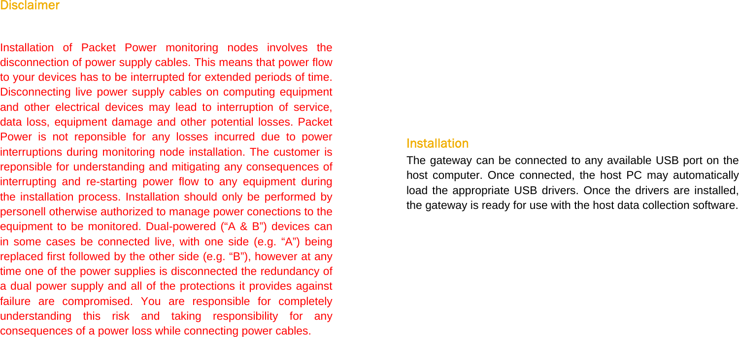   Disclaimer  Installation of Packet Power monitoring nodes involves the disconnection of power supply cables. This means that power flow to your devices has to be interrupted for extended periods of time. Disconnecting live power supply cables on computing equipment and other electrical devices may lead to interruption of service, data loss, equipment damage and other potential losses. Packet Power is not reponsible for any losses incurred due to power interruptions during monitoring node installation. The customer is reponsible for understanding and mitigating any consequences of interrupting and re-starting power flow to any equipment during the installation process. Installation should only be performed by personell otherwise authorized to manage power conections to the equipment to be monitored. Dual-powered (“A &amp; B”) devices can in some cases be connected live, with one side (e.g. “A”) being replaced first followed by the other side (e.g. “B”), however at any time one of the power supplies is disconnected the redundancy of a dual power supply and all of the protections it provides against failure are compromised. You are responsible for completely understanding this risk and taking responsibility for any consequences of a power loss while connecting power cables.        Installation The gateway can be connected to any available USB port on the host computer. Once connected, the host PC may automatically load the appropriate USB drivers. Once the drivers are installed, the gateway is ready for use with the host data collection software.  