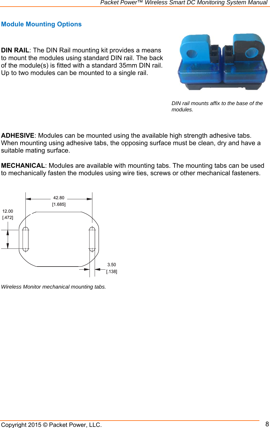                                                             Packet Power™ Wireless Smart DC Monitoring System Manual Copyright 2015 © Packet Power, LLC.     8Module Mounting Options   DIN RAIL: The DIN Rail mounting kit provides a means to mount the modules using standard DIN rail. The back of the module(s) is fitted with a standard 35mm DIN rail. Up to two modules can be mounted to a single rail.         ADHESIVE: Modules can be mounted using the available high strength adhesive tabs. When mounting using adhesive tabs, the opposing surface must be clean, dry and have a suitable mating surface.   MECHANICAL: Modules are available with mounting tabs. The mounting tabs can be used to mechanically fasten the modules using wire ties, screws or other mechanical fasteners.                     3.50[.138]12.00[.472]42.80[1.685]Wireless Monitor mechanical mounting tabs.  DIN rail mounts affix to the base of the modules.  