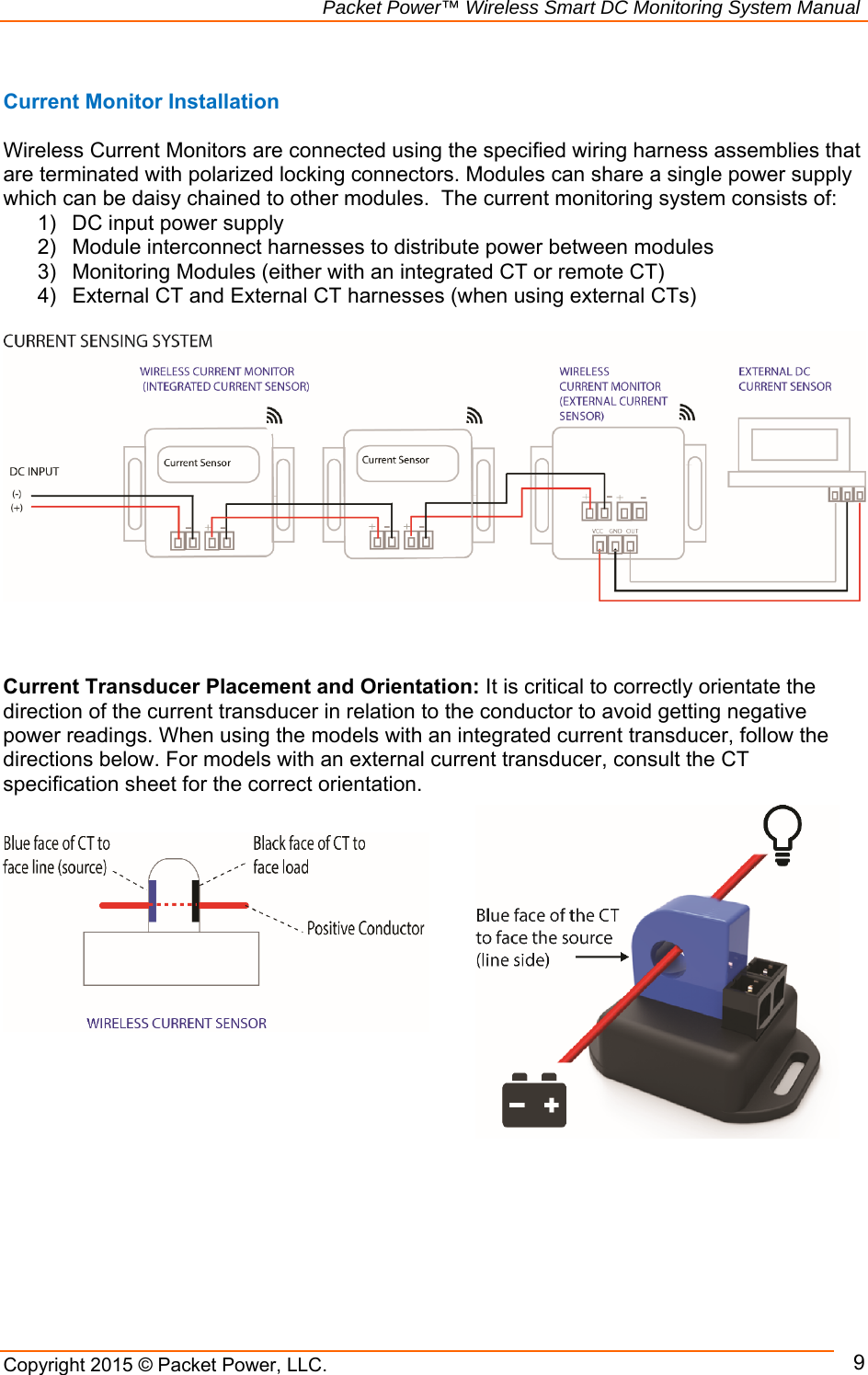                                                             Packet Power™ Wireless Smart DC Monitoring System Manual Copyright 2015 © Packet Power, LLC.      9 Current Monitor Installation  Wireless Current Monitors are connected using the specified wiring harness assemblies that are terminated with polarized locking connectors. Modules can share a single power supply which can be daisy chained to other modules.  The current monitoring system consists of:  1)  DC input power supply 2)  Module interconnect harnesses to distribute power between modules 3)  Monitoring Modules (either with an integrated CT or remote CT) 4)  External CT and External CT harnesses (when using external CTs)           Current Transducer Placement and Orientation: It is critical to correctly orientate the direction of the current transducer in relation to the conductor to avoid getting negative power readings. When using the models with an integrated current transducer, follow the directions below. For models with an external current transducer, consult the CT specification sheet for the correct orientation.              