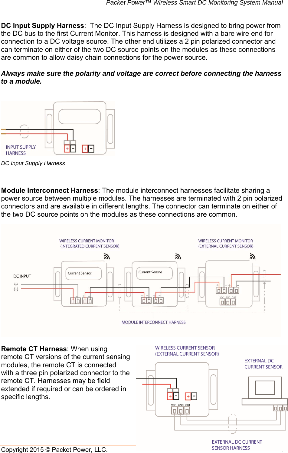                                                             Packet Power™ Wireless Smart DC Monitoring System Manual Copyright 2015 © Packet Power, LLC.      10DC Input Supply Harness:  The DC Input Supply Harness is designed to bring power from the DC bus to the first Current Monitor. This harness is designed with a bare wire end for connection to a DC voltage source. The other end utilizes a 2 pin polarized connector and can terminate on either of the two DC source points on the modules as these connections are common to allow daisy chain connections for the power source.   Always make sure the polarity and voltage are correct before connecting the harness to a module.     DC Input Supply Harness   Module Interconnect Harness: The module interconnect harnesses facilitate sharing a power source between multiple modules. The harnesses are terminated with 2 pin polarized connectors and are available in different lengths. The connector can terminate on either of the two DC source points on the modules as these connections are common.   Remote CT Harness: When using remote CT versions of the current sensing modules, the remote CT is connected with a three pin polarized connector to the remote CT. Harnesses may be field extended if required or can be ordered in specific lengths.     