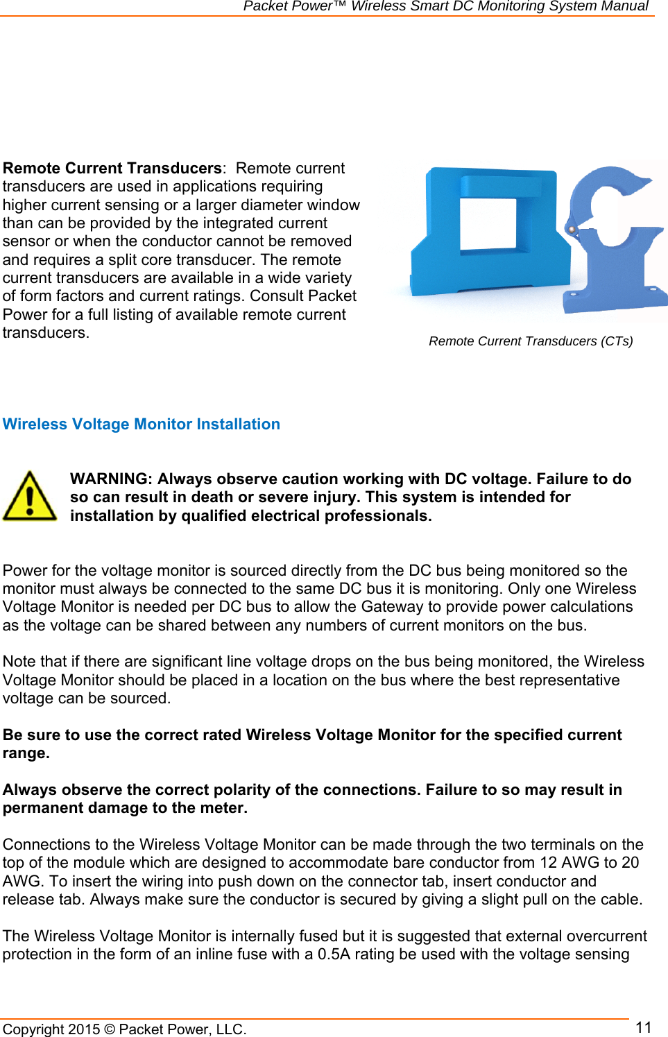                                                             Packet Power™ Wireless Smart DC Monitoring System Manual Copyright 2015 © Packet Power, LLC.     11      Remote Current Transducers:  Remote current transducers are used in applications requiring higher current sensing or a larger diameter window than can be provided by the integrated current sensor or when the conductor cannot be removed and requires a split core transducer. The remote current transducers are available in a wide variety of form factors and current ratings. Consult Packet Power for a full listing of available remote current transducers.      Wireless Voltage Monitor Installation           WARNING: Always observe caution working with DC voltage. Failure to do so can result in death or severe injury. This system is intended for installation by qualified electrical professionals.    Power for the voltage monitor is sourced directly from the DC bus being monitored so the monitor must always be connected to the same DC bus it is monitoring. Only one Wireless Voltage Monitor is needed per DC bus to allow the Gateway to provide power calculations as the voltage can be shared between any numbers of current monitors on the bus.   Note that if there are significant line voltage drops on the bus being monitored, the Wireless Voltage Monitor should be placed in a location on the bus where the best representative voltage can be sourced.   Be sure to use the correct rated Wireless Voltage Monitor for the specified current range.   Always observe the correct polarity of the connections. Failure to so may result in permanent damage to the meter.   Connections to the Wireless Voltage Monitor can be made through the two terminals on the top of the module which are designed to accommodate bare conductor from 12 AWG to 20 AWG. To insert the wiring into push down on the connector tab, insert conductor and release tab. Always make sure the conductor is secured by giving a slight pull on the cable.   The Wireless Voltage Monitor is internally fused but it is suggested that external overcurrent protection in the form of an inline fuse with a 0.5A rating be used with the voltage sensing Remote Current Transducers (CTs)  