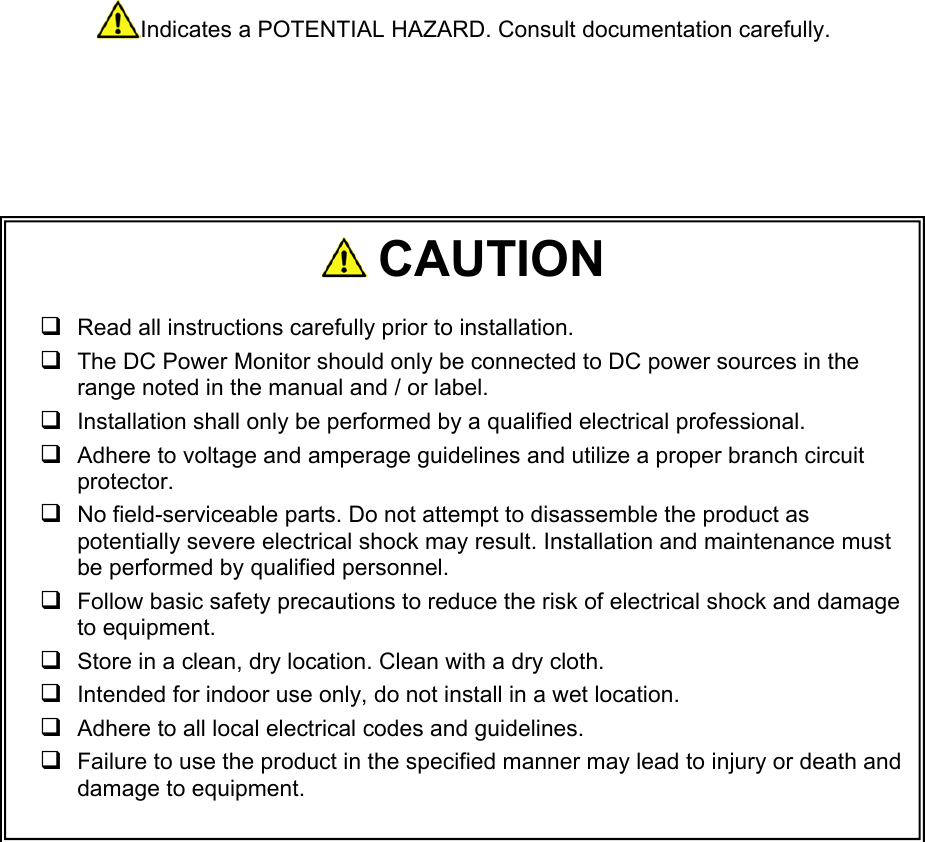    Indicates a POTENTIAL HAZARD. Consult documentation carefully.                               CAUTION   Read all instructions carefully prior to installation.    The DC Power Monitor should only be connected to DC power sources in the range noted in the manual and / or label.   Installation shall only be performed by a qualified electrical professional.  Adhere to voltage and amperage guidelines and utilize a proper branch circuit protector.   No field-serviceable parts. Do not attempt to disassemble the product as potentially severe electrical shock may result. Installation and maintenance must be performed by qualified personnel.  Follow basic safety precautions to reduce the risk of electrical shock and damage to equipment.   Store in a clean, dry location. Clean with a dry cloth.  Intended for indoor use only, do not install in a wet location.  Adhere to all local electrical codes and guidelines.   Failure to use the product in the specified manner may lead to injury or death and damage to equipment.  