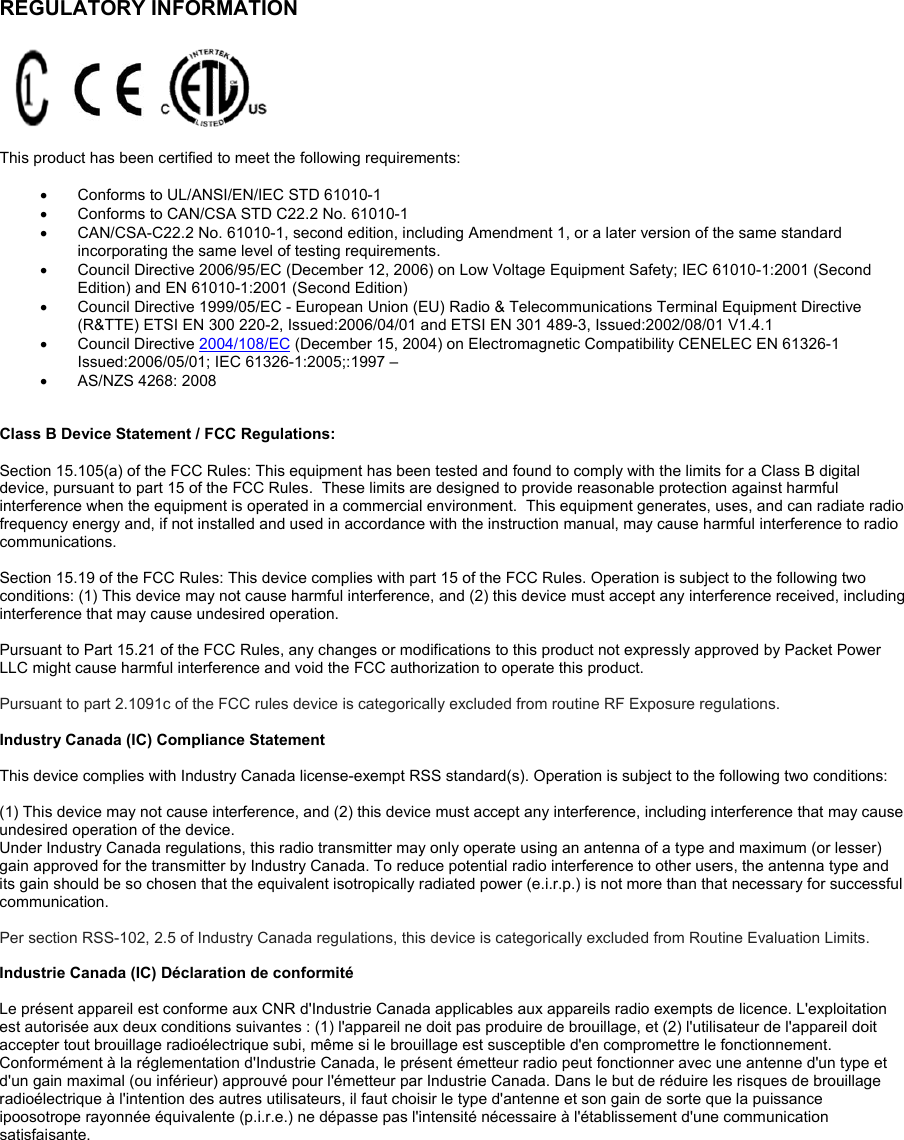   P5C  P5C  PACKETPOWER. COM SEE   MANUAL  FCC ID: WCGP5C IC:  8751A  P5C  MADE INUSA  PACKETPOWER. COM SEE   MANUAL  FCC ID: WCGP5C IC:  8751A  P5C  MADE INUSA REGULATORY INFORMATION      This product has been certified to meet the following requirements:    Conforms to UL/ANSI/EN/IEC STD 61010-1   Conforms to CAN/CSA STD C22.2 No. 61010-1   CAN/CSA-C22.2 No. 61010-1, second edition, including Amendment 1, or a later version of the same standard incorporating the same level of testing requirements.    Council Directive 2006/95/EC (December 12, 2006) on Low Voltage Equipment Safety; IEC 61010-1:2001 (Second Edition) and EN 61010-1:2001 (Second Edition)    Council Directive 1999/05/EC - European Union (EU) Radio &amp; Telecommunications Terminal Equipment Directive (R&amp;TTE) ETSI EN 300 220-2, Issued:2006/04/01 and ETSI EN 301 489-3, Issued:2002/08/01 V1.4.1   Council Directive 2004/108/EC (December 15, 2004) on Electromagnetic Compatibility CENELEC EN 61326-1 Issued:2006/05/01; IEC 61326-1:2005;:1997 –   AS/NZS 4268: 2008   Class B Device Statement / FCC Regulations:   Section 15.105(a) of the FCC Rules: This equipment has been tested and found to comply with the limits for a Class B digital device, pursuant to part 15 of the FCC Rules.  These limits are designed to provide reasonable protection against harmful interference when the equipment is operated in a commercial environment.  This equipment generates, uses, and can radiate radio frequency energy and, if not installed and used in accordance with the instruction manual, may cause harmful interference to radio communications.    Section 15.19 of the FCC Rules: This device complies with part 15 of the FCC Rules. Operation is subject to the following two conditions: (1) This device may not cause harmful interference, and (2) this device must accept any interference received, including interference that may cause undesired operation.  Pursuant to Part 15.21 of the FCC Rules, any changes or modifications to this product not expressly approved by Packet Power LLC might cause harmful interference and void the FCC authorization to operate this product.   Pursuant to part 2.1091c of the FCC rules device is categorically excluded from routine RF Exposure regulations.   Industry Canada (IC) Compliance Statement  This device complies with Industry Canada license-exempt RSS standard(s). Operation is subject to the following two conditions:   (1) This device may not cause interference, and (2) this device must accept any interference, including interference that may cause undesired operation of the device.  Under Industry Canada regulations, this radio transmitter may only operate using an antenna of a type and maximum (or lesser) gain approved for the transmitter by Industry Canada. To reduce potential radio interference to other users, the antenna type and its gain should be so chosen that the equivalent isotropically radiated power (e.i.r.p.) is not more than that necessary for successful communication.  Per section RSS-102, 2.5 of Industry Canada regulations, this device is categorically excluded from Routine Evaluation Limits.    Industrie Canada (IC) Déclaration de conformité  Le présent appareil est conforme aux CNR d&apos;Industrie Canada applicables aux appareils radio exempts de licence. L&apos;exploitation est autorisée aux deux conditions suivantes : (1) l&apos;appareil ne doit pas produire de brouillage, et (2) l&apos;utilisateur de l&apos;appareil doit accepter tout brouillage radioélectrique subi, même si le brouillage est susceptible d&apos;en compromettre le fonctionnement.  Conformément à la réglementation d&apos;Industrie Canada, le présent émetteur radio peut fonctionner avec une antenne d&apos;un type et d&apos;un gain maximal (ou inférieur) approuvé pour l&apos;émetteur par Industrie Canada. Dans le but de réduire les risques de brouillage radioélectrique à l&apos;intention des autres utilisateurs, il faut choisir le type d&apos;antenne et son gain de sorte que la puissance ipoosotrope rayonnée équivalente (p.i.r.e.) ne dépasse pas l&apos;intensité nécessaire à l&apos;établissement d&apos;une communication satisfaisante.   