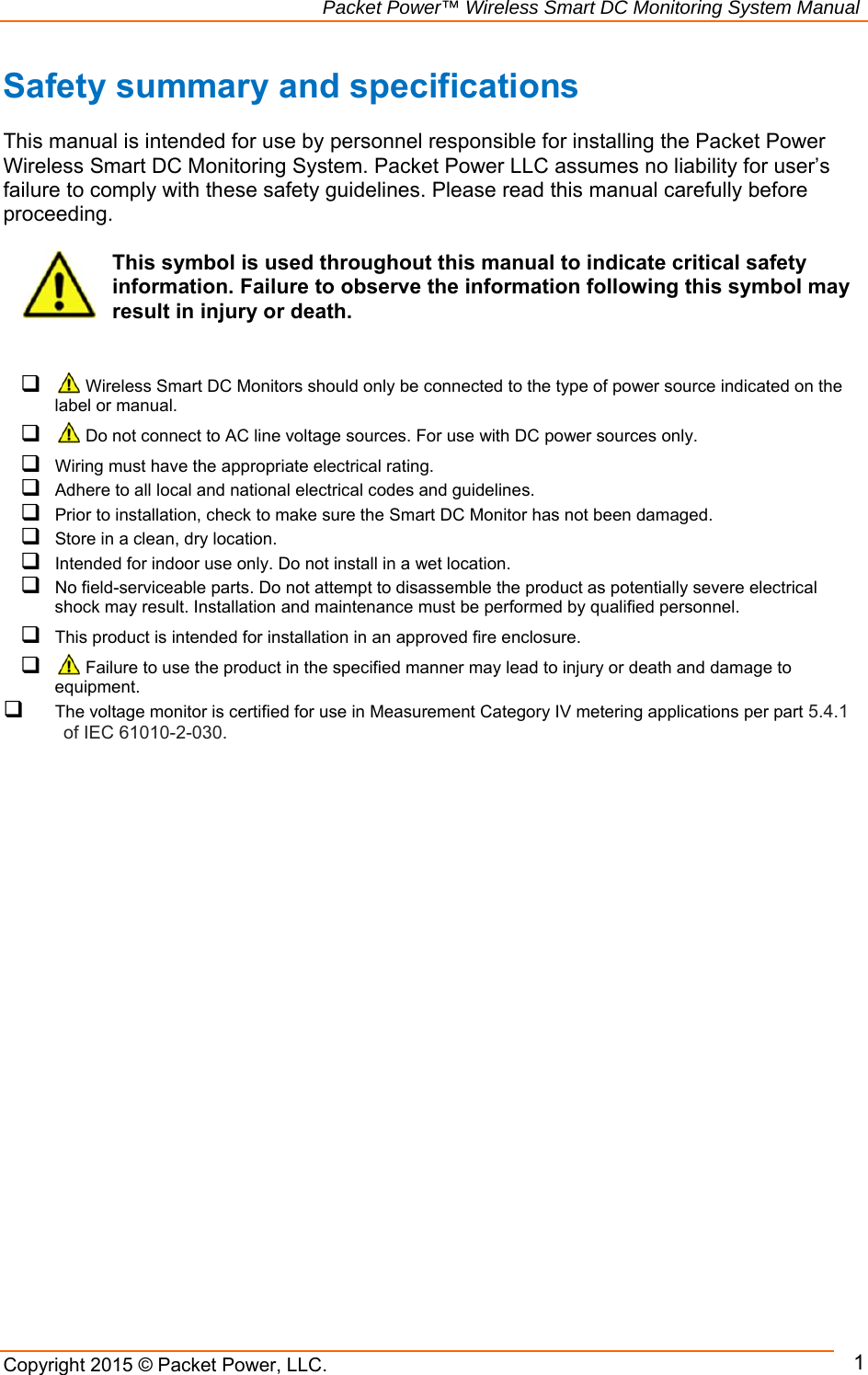                                                             Packet Power™ Wireless Smart DC Monitoring System Manual Copyright 2015 © Packet Power, LLC.     1Safety summary and specifications  This manual is intended for use by personnel responsible for installing the Packet Power Wireless Smart DC Monitoring System. Packet Power LLC assumes no liability for user’s failure to comply with these safety guidelines. Please read this manual carefully before proceeding.  This symbol is used throughout this manual to indicate critical safety information. Failure to observe the information following this symbol may result in injury or death.     Wireless Smart DC Monitors should only be connected to the type of power source indicated on the label or manual.    Do not connect to AC line voltage sources. For use with DC power sources only.    Wiring must have the appropriate electrical rating.  Adhere to all local and national electrical codes and guidelines.  Prior to installation, check to make sure the Smart DC Monitor has not been damaged.  Store in a clean, dry location.  Intended for indoor use only. Do not install in a wet location.  No field-serviceable parts. Do not attempt to disassemble the product as potentially severe electrical shock may result. Installation and maintenance must be performed by qualified personnel.  This product is intended for installation in an approved fire enclosure.    Failure to use the product in the specified manner may lead to injury or death and damage to equipment.  The voltage monitor is certified for use in Measurement Category IV metering applications per part 5.4.1 of IEC 61010-2-030.  