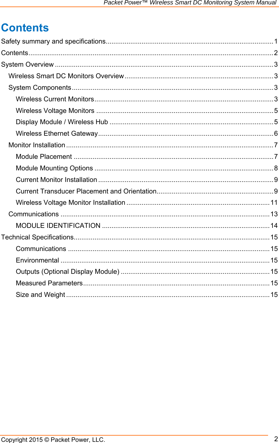                                                             Packet Power™ Wireless Smart DC Monitoring System Manual Copyright 2015 © Packet Power, LLC.      2Contents Safety summary and specifications ......................................................................................... 1Contents .................................................................................................................................. 2System Overview .................................................................................................................... 3Wireless Smart DC Monitors Overview ............................................................................... 3System Components ........................................................................................................... 3Wireless Current Monitors ............................................................................................... 3Wireless Voltage Monitors .............................................................................................. 5Display Module / Wireless Hub ....................................................................................... 5Wireless Ethernet Gateway ............................................................................................. 6Monitor Installation .............................................................................................................. 7Module Placement .......................................................................................................... 7Module Mounting Options ............................................................................................... 8Current Monitor Installation ............................................................................................. 9Current Transducer Placement and Orientation .............................................................. 9Wireless Voltage Monitor Installation ............................................................................ 11Communications ............................................................................................................... 1 3 MODULE IDENTIFICATION ......................................................................................... 14Technical Specifications ........................................................................................................ 15Communications ........................................................................................................... 15Environmental ............................................................................................................... 15Outputs (Optional Display Module) ............................................................................... 15Measured Parameters ................................................................................................... 15Size and Weight ............................................................................................................ 15 