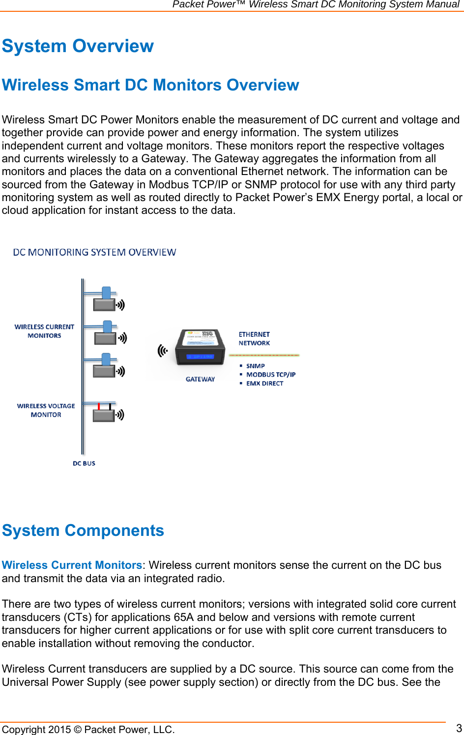                                                             Packet Power™ Wireless Smart DC Monitoring System Manual Copyright 2015 © Packet Power, LLC.     3System Overview   Wireless Smart DC Monitors Overview  Wireless Smart DC Power Monitors enable the measurement of DC current and voltage and together provide can provide power and energy information. The system utilizes independent current and voltage monitors. These monitors report the respective voltages and currents wirelessly to a Gateway. The Gateway aggregates the information from all monitors and places the data on a conventional Ethernet network. The information can be sourced from the Gateway in Modbus TCP/IP or SNMP protocol for use with any third party monitoring system as well as routed directly to Packet Power’s EMX Energy portal, a local or cloud application for instant access to the data.                          System Components  Wireless Current Monitors: Wireless current monitors sense the current on the DC bus and transmit the data via an integrated radio.    There are two types of wireless current monitors; versions with integrated solid core current transducers (CTs) for applications 65A and below and versions with remote current transducers for higher current applications or for use with split core current transducers to enable installation without removing the conductor.   Wireless Current transducers are supplied by a DC source. This source can come from the Universal Power Supply (see power supply section) or directly from the DC bus. See the 