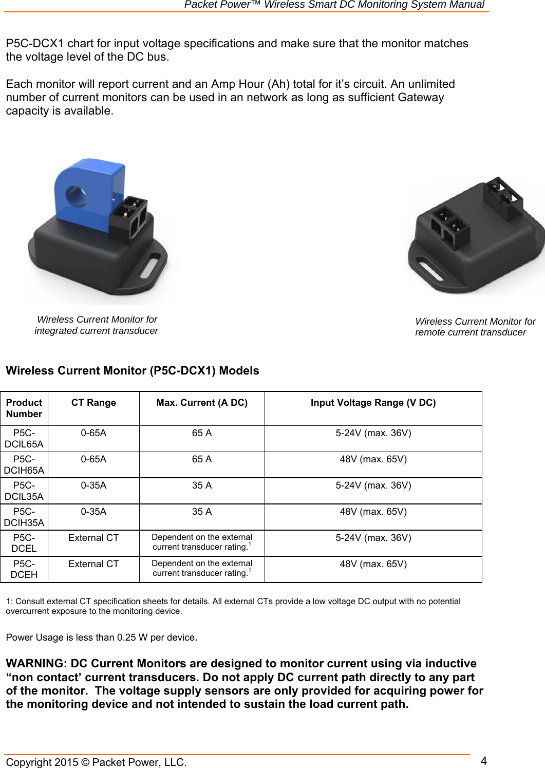                                                             Packet Power™ Wireless Smart DC Monitoring System Manual Copyright 2015 © Packet Power, LLC.      4P5C-DCX1 chart for input voltage specifications and make sure that the monitor matches the voltage level of the DC bus.   Each monitor will report current and an Amp Hour (Ah) total for it’s circuit. An unlimited number of current monitors can be used in an network as long as sufficient Gateway capacity is available.                 Wireless Current Monitor (P5C-DCX1) Models  Product Number CT Range Max. Current (A DC) Input Voltage Range (V DC)P5C-DCIL65A 0-65A  65 A  5-24V (max. 36V) P5C-DCIH65A 0-65A  65 A  48V (max. 65V) P5C-DCIL35A 0-35A  35 A  5-24V (max. 36V) P5C-DCIH35A 0-35A  35 A  48V (max. 65V) P5C-DCEL External CT Dependent on the external current transducer rating.1 5-24V (max. 36V) P5C-DCEH External CT Dependent on the external current transducer rating.1 48V (max. 65V)  1: Consult external CT specification sheets for details. All external CTs provide a low voltage DC output with no potential overcurrent exposure to the monitoring device.   Power Usage is less than 0.25 W per device.   WARNING: DC Current Monitors are designed to monitor current using via inductive “non contact’ current transducers. Do not apply DC current path directly to any part of the monitor.  The voltage supply sensors are only provided for acquiring power for the monitoring device and not intended to sustain the load current path.  Wireless Current Monitor for remote current transducer  Wireless Current Monitor for integrated current transducer 