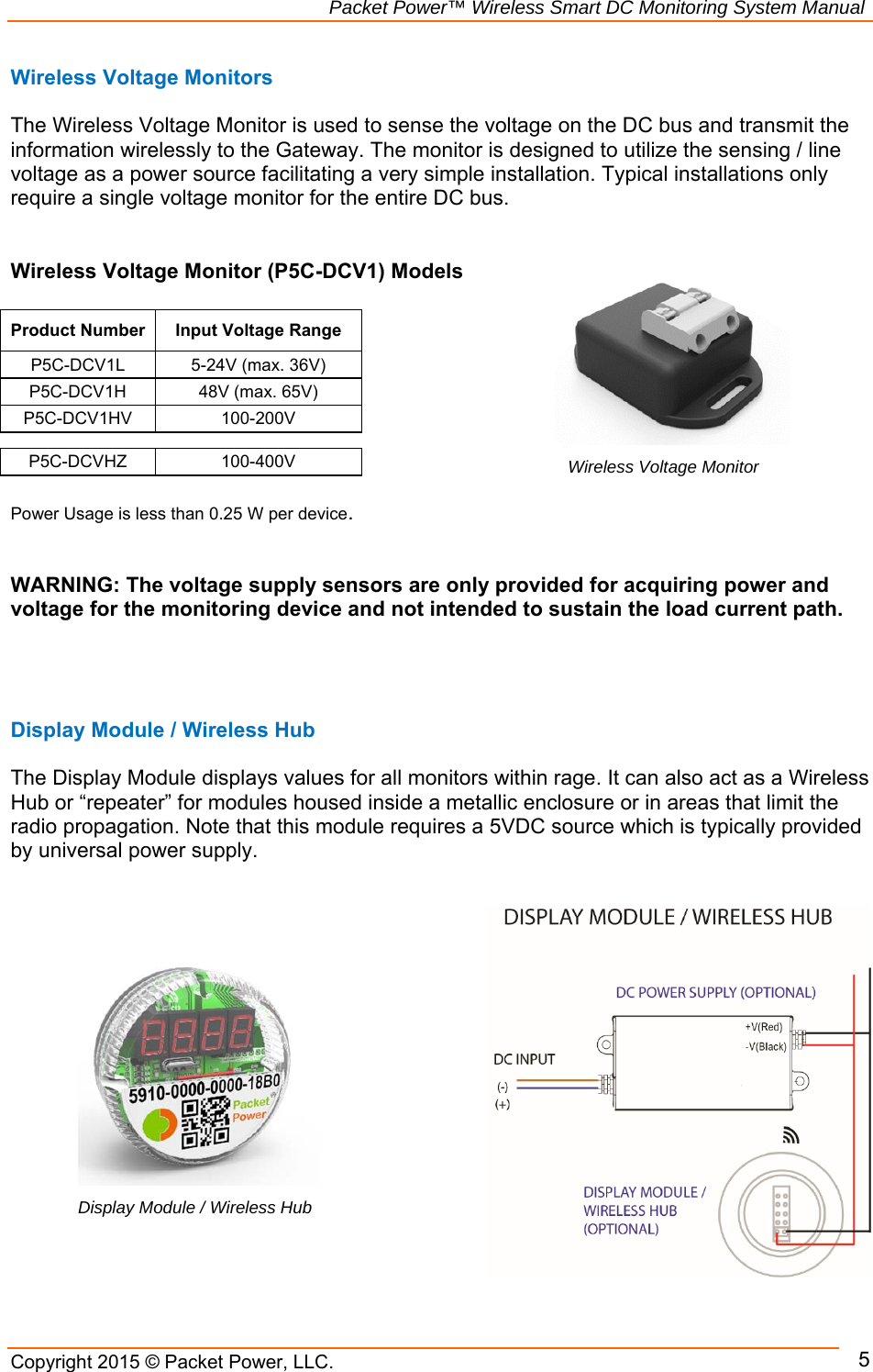                                                             Packet Power™ Wireless Smart DC Monitoring System Manual Copyright 2015 © Packet Power, LLC.     5Wireless Voltage Monitors          The Wireless Voltage Monitor is used to sense the voltage on the DC bus and transmit the information wirelessly to the Gateway. The monitor is designed to utilize the sensing / line voltage as a power source facilitating a very simple installation. Typical installations only require a single voltage monitor for the entire DC bus.    Wireless Voltage Monitor (P5C-DCV1) Models  Product Number Input Voltage RangeP5C-DCV1L 5-24V (max. 36V)P5C-DCV1H 48V (max. 65V)P5C-DCV1HV 100-200V P5C-DCVHZ 100-400V  Power Usage is less than 0.25 W per device.    WARNING: The voltage supply sensors are only provided for acquiring power and voltage for the monitoring device and not intended to sustain the load current path.      Display Module / Wireless Hub  The Display Module displays values for all monitors within rage. It can also act as a Wireless Hub or “repeater” for modules housed inside a metallic enclosure or in areas that limit the radio propagation. Note that this module requires a 5VDC source which is typically provided by universal power supply.                    Display Module / Wireless HubWireless Voltage Monitor 