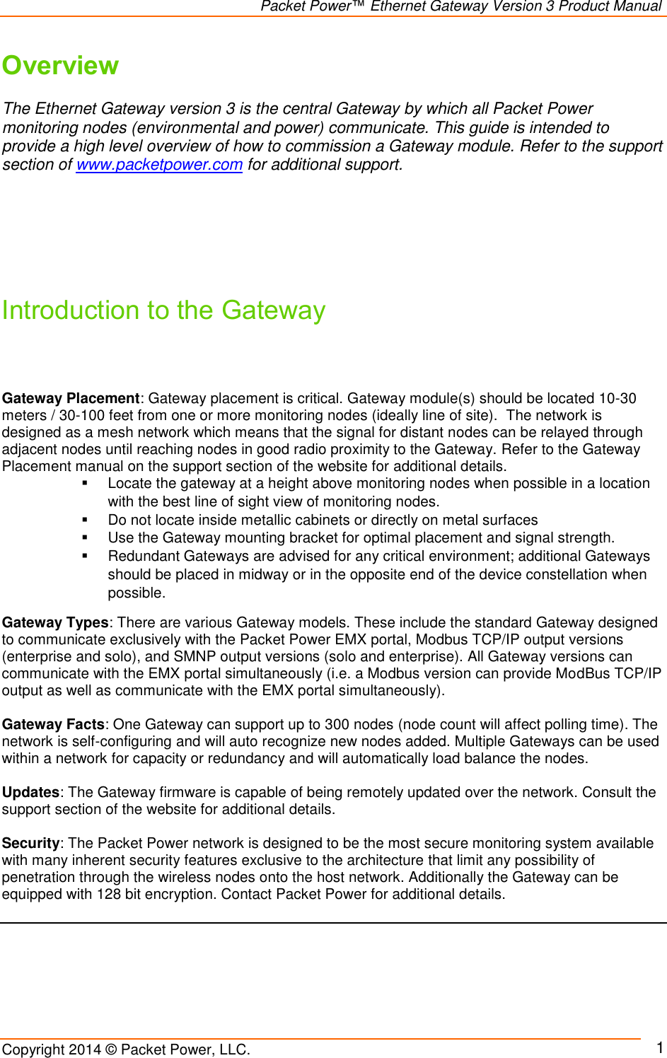                                                                Packet Power™ Ethernet Gateway Version 3 Product Manual Copyright 2014 © Packet Power, LLC.     1 Overview  The Ethernet Gateway version 3 is the central Gateway by which all Packet Power monitoring nodes (environmental and power) communicate. This guide is intended to provide a high level overview of how to commission a Gateway module. Refer to the support section of www.packetpower.com for additional support.        Introduction to the Gateway    Gateway Placement: Gateway placement is critical. Gateway module(s) should be located 10-30 meters / 30-100 feet from one or more monitoring nodes (ideally line of site).  The network is designed as a mesh network which means that the signal for distant nodes can be relayed through adjacent nodes until reaching nodes in good radio proximity to the Gateway. Refer to the Gateway Placement manual on the support section of the website for additional details.    Locate the gateway at a height above monitoring nodes when possible in a location with the best line of sight view of monitoring nodes.   Do not locate inside metallic cabinets or directly on metal surfaces   Use the Gateway mounting bracket for optimal placement and signal strength.   Redundant Gateways are advised for any critical environment; additional Gateways should be placed in midway or in the opposite end of the device constellation when possible. Gateway Types: There are various Gateway models. These include the standard Gateway designed to communicate exclusively with the Packet Power EMX portal, Modbus TCP/IP output versions (enterprise and solo), and SMNP output versions (solo and enterprise). All Gateway versions can communicate with the EMX portal simultaneously (i.e. a Modbus version can provide ModBus TCP/IP output as well as communicate with the EMX portal simultaneously).   Gateway Facts: One Gateway can support up to 300 nodes (node count will affect polling time). The network is self-configuring and will auto recognize new nodes added. Multiple Gateways can be used within a network for capacity or redundancy and will automatically load balance the nodes.   Updates: The Gateway firmware is capable of being remotely updated over the network. Consult the support section of the website for additional details.  Security: The Packet Power network is designed to be the most secure monitoring system available with many inherent security features exclusive to the architecture that limit any possibility of penetration through the wireless nodes onto the host network. Additionally the Gateway can be equipped with 128 bit encryption. Contact Packet Power for additional details.      