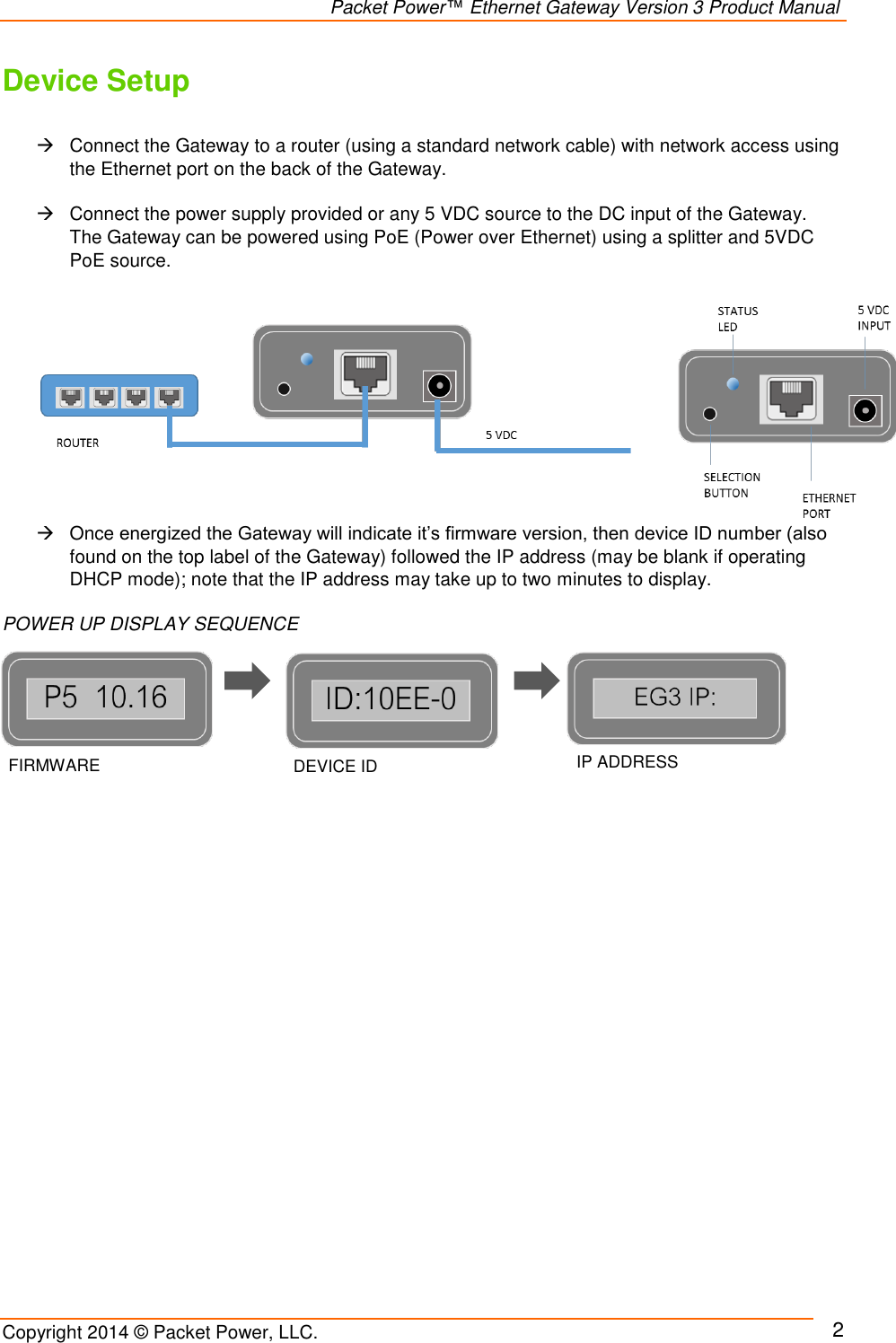                                                                Packet Power™ Ethernet Gateway Version 3 Product Manual Copyright 2014 © Packet Power, LLC.     2 Device Setup    Connect the Gateway to a router (using a standard network cable) with network access using the Ethernet port on the back of the Gateway.     Connect the power supply provided or any 5 VDC source to the DC input of the Gateway. The Gateway can be powered using PoE (Power over Ethernet) using a splitter and 5VDC PoE source.        Once energized the Gateway will indicate it’s firmware version, then device ID number (also found on the top label of the Gateway) followed the IP address (may be blank if operating DHCP mode); note that the IP address may take up to two minutes to display.   POWER UP DISPLAY SEQUENCE                         FIRMWARE VERSION DEVICE ID IP ADDRESS 