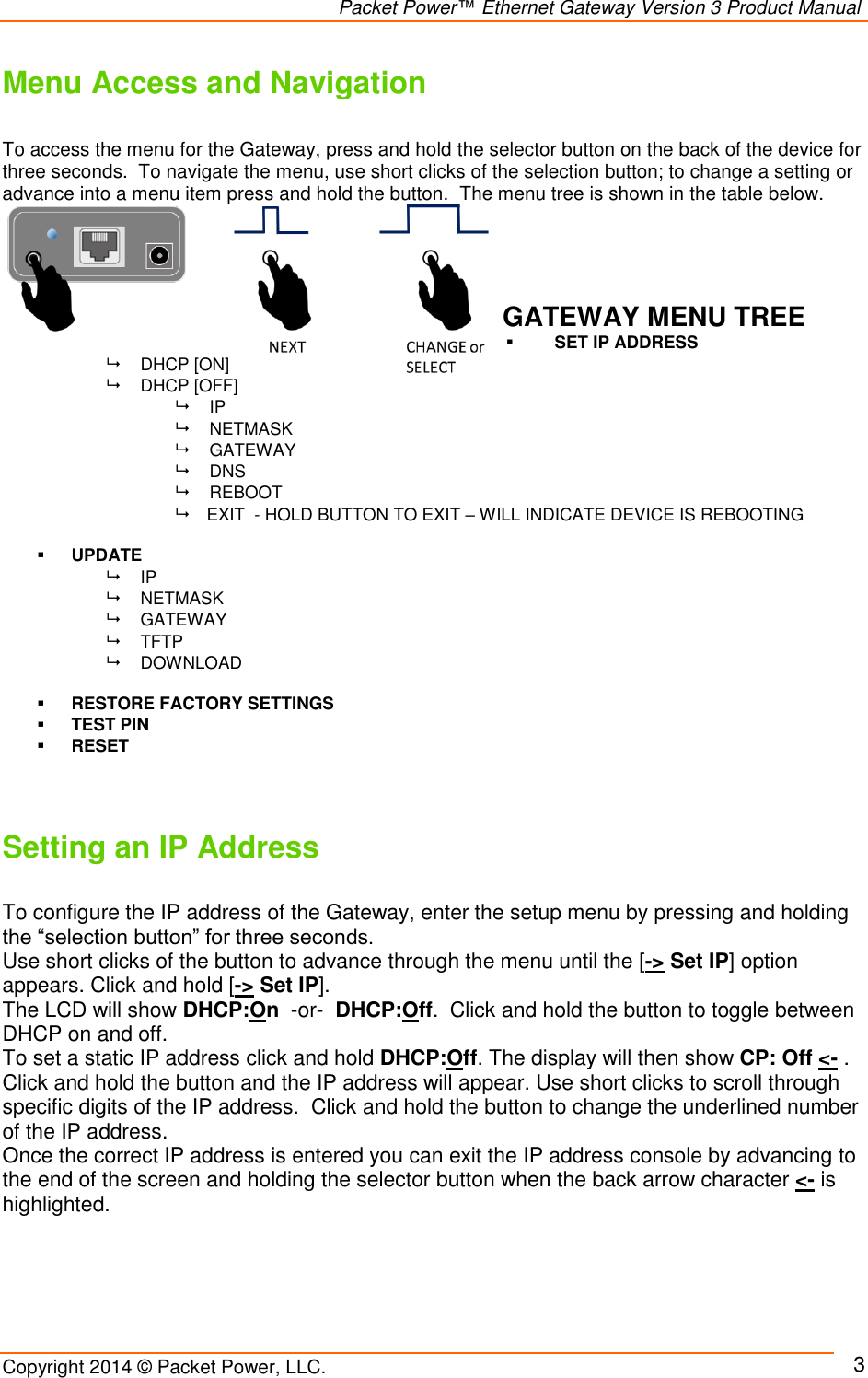                                                                Packet Power™ Ethernet Gateway Version 3 Product Manual Copyright 2014 © Packet Power, LLC.     3 Menu Access and Navigation  To access the menu for the Gateway, press and hold the selector button on the back of the device for three seconds.  To navigate the menu, use short clicks of the selection button; to change a setting or advance into a menu item press and hold the button.  The menu tree is shown in the table below.      GATEWAY MENU TREE  SET IP ADDRESS   DHCP [ON]     DHCP [OFF]  IP   NETMASK   GATEWAY  DNS   REBOOT     EXIT  - HOLD BUTTON TO EXIT – WILL INDICATE DEVICE IS REBOOTING   UPDATE   IP    NETMASK   GATEWAY   TFTP   DOWNLOAD   RESTORE FACTORY SETTINGS  TEST PIN  RESET   Setting an IP Address  To configure the IP address of the Gateway, enter the setup menu by pressing and holding the “selection button” for three seconds.  Use short clicks of the button to advance through the menu until the [-&gt; Set IP] option appears. Click and hold [-&gt; Set IP].   The LCD will show DHCP:On  -or-  DHCP:Off.  Click and hold the button to toggle between DHCP on and off.  To set a static IP address click and hold DHCP:Off. The display will then show CP: Off &lt;- .  Click and hold the button and the IP address will appear. Use short clicks to scroll through specific digits of the IP address.  Click and hold the button to change the underlined number of the IP address. Once the correct IP address is entered you can exit the IP address console by advancing to the end of the screen and holding the selector button when the back arrow character &lt;- is highlighted.   