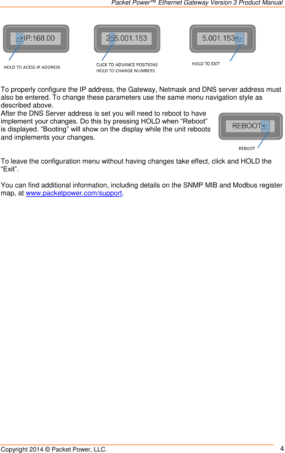                                                                Packet Power™ Ethernet Gateway Version 3 Product Manual Copyright 2014 © Packet Power, LLC.     4         To properly configure the IP address, the Gateway, Netmask and DNS server address must also be entered. To change these parameters use the same menu navigation style as described above.   After the DNS Server address is set you will need to reboot to have implement your changes. Do this by pressing HOLD when “Reboot” is displayed. “Booting” will show on the display while the unit reboots and implements your changes.   To leave the configuration menu without having changes take effect, click and HOLD the “Exit”.  You can find additional information, including details on the SNMP MIB and Modbus register map, at www.packetpower.com/support.    